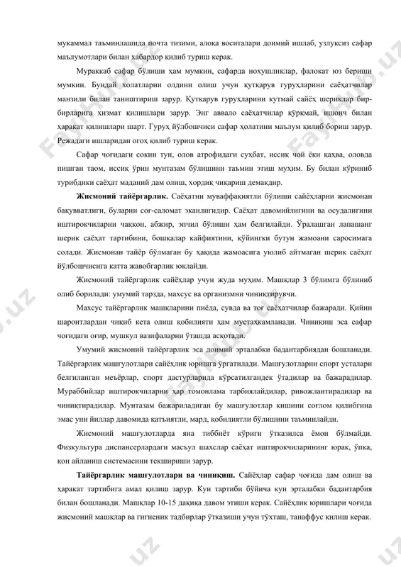 нтазам бажариладиган бу машғулотлар кишини соғлом қилибгина эмас уни йиллар давомида қатъиятли, мард, қобилиятли бўлишини таъминлайди. жисмоний машғулотларда яна тиббиёт кўриги ўтказилса ёмон бўлмайди. физкультура диспансерлардаги масъул шахслар саёҳат иштирокчиларининг юрак, ўпка, қон айланиш системасини текшириши зарур. тайёргарлик машғулотлари ва чиниқиш. сайёҳлар сафар чоғида дам олиш ва ҳаракат тартибига амал қилиш зарур. кун тартиби бўйича кун эрталабки бадантарбия билан бошланади. машқлар 10-15 дақиқа давом этиши керак. сайёҳлик юришлари чоғида жисмоний машқлар ва гигиеник тадбирлар ўтказиши учун тўхташ, танаффус қилиш керак. саёҳат вақтида сайёҳлар тоза ҳавода, қуёш кунидан, сув ҳарорати тобланадилар. бу ҳолат уларни чиниқишига ёрдам беради. қуёшда тобланиш инсон организми учун жуда муҳимдир. қуёш нурлари теридаги микробларни ўлдиради, қон айланишини мустаҳкамлайди, модда алмашинувини таъминлайди. бироқ қуёш нуридан ҳам қай вақтда, қандай қилиб тобланиши кераклигини билиш зарур. қуёш ўзидан фойдали утрабинафша нурни соат 8.00 дан 12.00 гача беради. бу вақтда кишилар тобланса бўлади. куйган, тобланган тери яралар ривожланмаслигини, қуёшдан куйишни, бор …