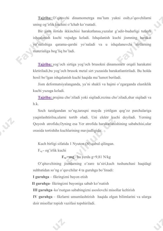 chalariga yaqinlashtirilsa,ularni tortib oladi. uni elektr kuchi deyiladi. yerning quyosh atrofida,oyning esa yer atrofida harakatlanishining sababchisi,ular orasida tortishihs kuchlarining mavjudligidir. kuch birligi sifatida 1 nyuton (n) qabul qilingan. fog’- og’irlik kuchi fog’=mg bu yerda g=9,81 n/kg o’qituvchining jismlarning o’zaro ta’siri,kuch tushunchasi haqidagi suhbatidan so’ng o’quvchilar 4 ta guruhga bo’linadi: i guruhga – fikringizni bayon etish ii guruhga- fikringizni bayoniga sabab ko’rsatish iii guruhga–ko’rsatgan sababingizni asoslovchi misollar keltirish iv guruhga – fikrlarni umumlashtirish haqida olgan bilimlarini va ularga doir misollar topish vazifasi topshiriladi. har bir guruhga oq qog’oz beriladi,guruhdagi o’quvchilar bilganlarini doskaga chiqib boshqa guruhlar bilan o’rtoqlashadilar. i guruh: -kuch jism tezligini o’zgarishiga sababchi; -tabiatdagi kuchlar turlicha bo’ladi; og’irlik, ishqalanish,tortishish,magnit, elastiklik; -og’irlik kuchi jismni yerga tortadigan kuch; -ishqalanish kuchi jism holatiga qarshi yo’nalgan kuch; -elastiklik kuchi jism deformatsiyalanganda yuzaga keladi; -deformatsiya jismning shakli yoki hajmi o’zgarishi; -kuch f bilan belgilanadi; -kuch birligi 1 nyuton -yerning tortishish kuchi tufayli yuqoriga otilgan jism …