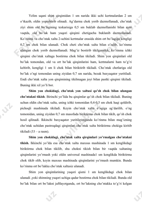lsa, unda cho’ntak o’rni 4 ta chiziq bilan belgilanadi. shim old tomonining teskarisi tagiga, cho’ntak xalta uning yon qirqimi cho’ntak og’zi qirqimidan 2-3 sm oshib turadigan, yuqori cheti esa belbog’ ulanadigan chokkacha yetadigan qilib qo’yiladi. old bo’lak o’ng tomonidan belgi chiziqlarga moslab mag’iz ramkali qirqma cho’ntaklardagi kabi ulanadi. choklar orasida old bo’lak qirqilib, cho’ntak og’zi yasaladi va uning uchlari qiyalatib qirqiladi. mag’iz old bo’lak teskarisiga ag’darib o’tkaziladi. agar mag’iz yalang qavat bo’lsa mag’iz ulangan chokni yorib, modelga muvofiq kenglikda ramka hosil qilinadi va mag’iz ulangan chok ustidan baxyaqator yuritib puxtalanadi. mag’iz ichki qirqimi cho’ntak xaltaga bostirib tikiladi. qiya qirqimlar uchi to’g’rilanib va mag’izi tortilib old bo’lak teskarisidan ikkita qaytma baxyaqator yuritib, cho’ntak og’zi uchlari puxtalanadi. cho’ntak xalta maxsus mashinada biriktirma chok solib tikilishi bilan bir vaqtda uning qirqimlari yo’rmaladi yoki universal mashinada biriktirma chok solib tikkandan keyin yo’rmaladi. cho’ntak xalta tikilgandan keyin, og’zi to’g’rilanadi va old bo’lak teskarisidan cho’ntak xalta …