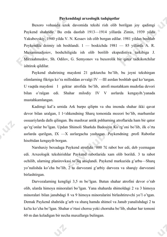 lib, 2 ta darvozani g’arbiy darvoza va sharqiy darvozani birlashtirgan. darvozalarning kengligi 3,5 m bo’lgan. butun shahar atrofini devor o’rab olib, ularda himoya minoralari bo’lgan. yana shaharda shimoldagi 2 va 3 himoya minoralari bilan janubdagi 8 va 9 himoya minoralarini birlashtiruvchi yo’l o’tgan. demak paykend shahrida g’arb va sharq hamda shimol va janub yunalishdagi 2 ta ka!ta ko’cha bo’lgan. shahar o’rtasi chorsu yoki chorraha bo’lib, shahar har tomoni 60 m dan keladigan bir necha maxallarga bulingan. ark yaqinidagi qazishlarda turar joy qoldiqlari ham ochib o’rganildi. bular bir qavatli xo’jalik binolari, oshxonalardan iborat. har bir oilaning turar joylari ochib o’rganilib topilgan ashyoviy buyumlarga qarab har bir oilada 4 — 5 kishi yashaganligi aniqlandi. 706 —yilda paykend shahri arablarga qarshi 2 oycha kurash olib borib, arab qo’shinlarining buxoro tomonga boradigan yo’lini to’sib turgan. viii asr davomida bu shahar arablar davlati tarkibiga kiritilgandan so’ng ximoya devorlarining ahamiyati qolmagan. harbiy manzillar ix —x- asrlardan …