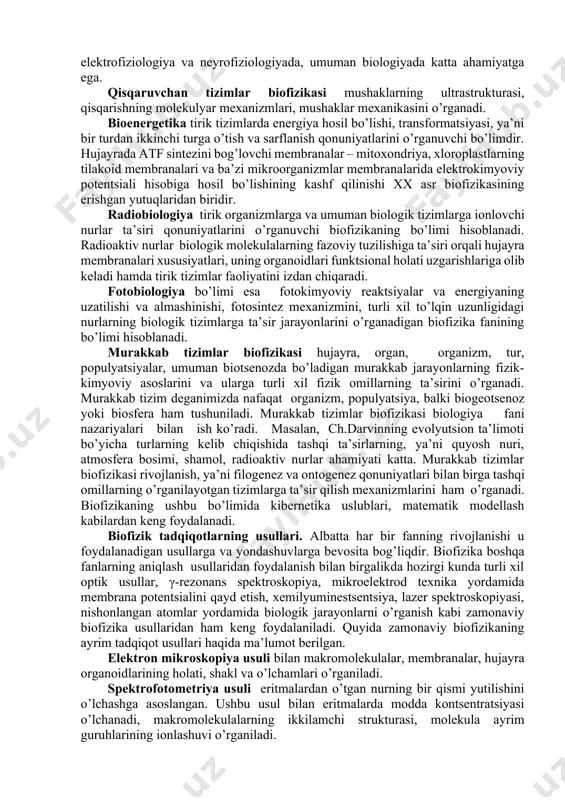 biologik tizimlarni dinamik jihatdan o’rganish modellari ancha samarali hisoblanib, natijada ushbu jarayonlarni ijobiy yo’nalishda boshqarish imkoni tug’iladi. biofizikaviy tadqiqotlarning predmeti bo’lib biopolimerlarning strukturasi va xossalari, tabiiy va sun’iy membranalar, ion kanallari, murakkab tuzilgan biologik tizimlar hisoblanadi. biofizika o’z ichiga alohida olingan makromolekulalarning tuzilishi va xossalarini o’rganishdan tortib, biosfera darajasida kechadigan murakkab jarayonlarning mexanizmi va ichki dinamikasigacha bo’lgan muammolarni qamrab oladi. biologiyadagi ko’p muammolarni tushunishda tabiatdagi qonuniyatlarning o’zaro bog’liqligini bilish, tirik organizmlarga va tizimlarga fizikaviy qonunlarning tatbiq etilishi yordam beradi. biomolekulalar, membranalar va tirik tizimlar uchun xarakterli bo’lgan fizik va fizik-kimyoviy jarayonlarning mexanizmlarini, ularga tashqi fizik ta’sirotlarni o’rganish biofizikaning asosiy vazifalaridan biridir. biologik qonunlar, asosan, fizikaviy kimyo qonuniyatlariga asoslanadi. biologiyaga ushbu qonuniyatlardan tashqari, qandaydir boshqacha kuchlar, maydonlar, maxsus energetik kuchlar va shu kabilar ta’sirida qaraydigan fikrlar hali ham mavjud. masalan, turli xil ekstrasenslar, “bioenergetiklar” aniq fanni buzib, undan o’z maqsadlarida foydalanadilar. hozirgi zamon biofizikasi esa ro’y berayotgan hodisalarni aniq qonuniyatlar va …