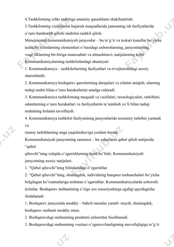 ahamiyati: 1. kommunikatsiya – tashkilotlarning faoliyatlari va rivojlanishidagi asosiy sharoitlardir. 2. kommunikatsiya boshqaruv qarorlarining darajalari va sifatini aniqlab, ularning tashqi muhit bilan o’zaro harakatlarini amalga oshiradi. 3. kommunikatsiya tashkilotning maqsadi va vazifalari, texnologiyalari, tarkiblari, odamlarning o’zaro harakatlari va faoliyatlarini ta’minlash yo’li bilan tashqi muhitning holatini tavsiflaydi. 4. kommunikatsiya tashkilot faoliyatining jarayonlarida norasmiy tarkibni yaratadi va rasmiy tarkiblarning unga yaqinlashuviga yordam beradi. kommunikatsiyali jarayonning samarasi – bu xabarlarni qabul qilish natijasida “qabul qiluvchi”ning xulqida o’zgarishlarning hosil bo’lishi. kommunikatsiyali jarayonning asosiy natijalari: 1. “qabul qiluvchi”ning bilimlaridagi o’zgarishlar. 2. “qabul qiluvchi”ning, shuningdek, individning barqaror tushunchalari bo’yicha belgilagan ko’rsatmalariga nisbatan o’zgarishlar. kommunikatsiyalarda axborotli tizimlar. boshqaruv mehnatining o’ziga xos xususiyatlarga egaligi quyidagicha ifodalanadi: 1. boshqaruv jarayonida moddiy – baholi narsalar yaratil- maydi, shuningdek, boshqaruv mehnati moddiy emas. 2. boshqaruvdagi mehnatning predmeti axborotlar hisoblanadi. 3. boshqaruvdagi mehnatning vositasi o’zgaruvchanligining muvofiqligiga to’g’ri kelgan kommunikatsiyali aloqa kanallari talablari bilan va aloqalarni qayta ishlovchi zamonaviy orgtexnika hisoblanadi. 4. boshqaruvdagi …