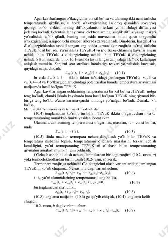 ektrik zanjir, b) uchinchi o`tkazgichni ulash sxemasi agar kavsharlangan o’tkazgichlar bir xil bo’lsa va ularning ikki uchi turlicha temperaturada qizdirilsa, u holda o’tkazgichning issiqroq qismidan sovuqroq qismiga bo’sh elektronlarning diffuziyalanishi teskari yo’nalishdagi diffuziyasi jadalroq bo’ladi. potentsiallar ayirmasi elektronlarning issiqlik diffuziyasiga teskari yo’nalishda ta’sir qiladi, buning natijasida muvozanat holati qaror topguncha o’tkazgichning issiqroq uchi musbat ishorada zaryadlanadi. binobarin, har xil a va b o’tkazgichlardan tashkil topgan eng sodda termoelektr zanjirda to’rtta turlicha teyuk hosil bo’ladi. ya’ni ikkita teyuk a va b o’tkazgichlarning kavsharlangan uchida; bitta teyuk a o’tkazgichning uchida; bitta teyuk b o’tkazgichning uchida. shuni nazarda tutib, 10.1-rasmda tasvirlangan zanjirdagi teyuk kattaligipi aniqlash mumkin. zanjirni soat strelkasi harakatiga teskari yo’nalishda kuzatsak, quyidagi natija chiqadi: (10.1) br erda — ikkala faktor ta’siridagi jamlangan teyuk; va — a va v o’tkazgichlar uchndagi potentsiallar hamda temperaturalar ayirmasi natijasmda hosil bo’lgan teyuk. agar kavsharlangan uchlarining temperaturasi bir xil bo’lsa .teyuk nolga teng bo’ladi, chunki ikkala …
