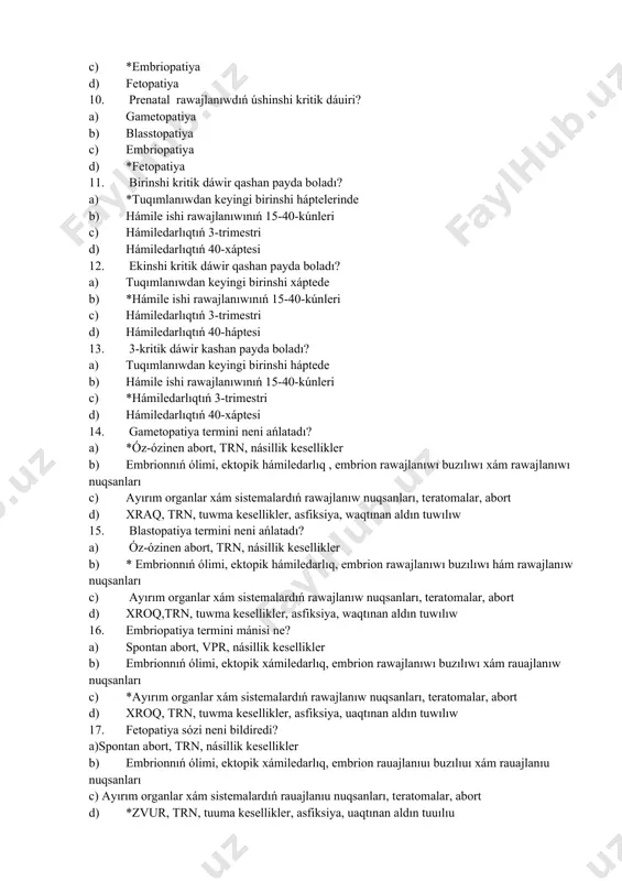 xáptesi 14. gametopatiya termini neni ańlatadı? a) *óz-ózinen abort, trn, násillik kesellikler b) embrionnıń ólimi, ektopik hámiledarlıq , embrion rawajlanıwı buzılıwı xám rawajlanıwı nuqsanları c) ayırım organlar xám sistemalardıń rawajlanıw nuqsanları, teratomalar, abort d) xraq, trn, tuwma kesellikler, asfiksiya, waqtınan aldın tuwılıw 15. blastopatiya termini neni ańlatadı? a) óz-ózinen abort, trn, násillik kesellikler b) * embrionnıń ólimi, ektopik hámiledarlıq, embrion rawajlanıwı buzılıwı hám rawajlanıw nuqsanları c) ayırım organlar xám sistemalardıń rawajlanıw nuqsanları, teratomalar, abort d) xroq,trn, tuwma kesellikler, asfiksiya, waqtınan aldın tuwılıw 16. embriopatiya termini mánisi ne? a) spontan abort, vpr, násillik kesellikler b) embrionnıń ólimi, ektopik xámiledarlıq, embrion rawajlanıwı buzılıwı xám rauajlanıw nuqsanları c) *ayırım organlar xám sistemalardıń rawajlanıw nuqsanları, teratomalar, abort d) xroq, trn, tuwma kesellikler, asfiksiya, uaqtınan aldın tuwılıw 17. fetopatiya sózi neni bildiredi? a)spontan abort, trn, násillik kesellikler b) embrionnıń ólimi, ektopik xámiledarlıq, embrion rauajlanıuı buzılıuı xám rauajlanıu nuqsanları c) ayırım organlar xám sistemalardıń rauajlanıu nuqsanları, …