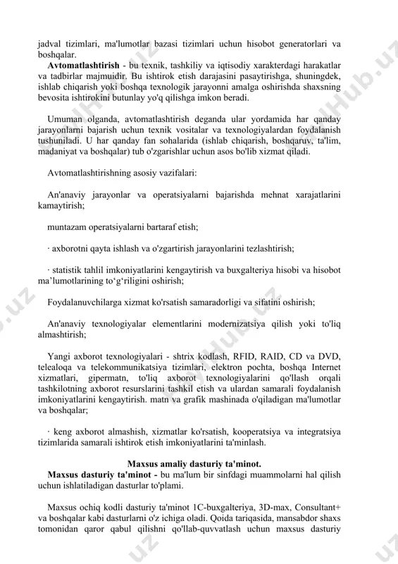ar. avtomatlashtirish - bu texnik, tashkiliy va iqtisodiy xarakterdagi harakatlar va tadbirlar majmuidir. bu ishtirok etish darajasini pasaytirishga, shuningdek, ishlab chiqarish yoki boshqa texnologik jarayonni amalga oshirishda shaxsning bevosita ishtirokini butunlay yo'q qilishga imkon beradi. umuman olganda, avtomatlashtirish deganda ular yordamida har qanday jarayonlarni bajarish uchun texnik vositalar va texnologiyalardan foydalanish tushuniladi. u har qanday fan sohalarida (ishlab chiqarish, boshqaruv, ta'lim, madaniyat va boshqalar) tub o'zgarishlar uchun asos bo'lib xizmat qiladi. avtomatlashtirishning asosiy vazifalari: an'anaviy jarayonlar va operatsiyalarni bajarishda mehnat xarajatlarini kamaytirish; muntazam operatsiyalarni bartaraf etish; · axborotni qayta ishlash va o'zgartirish jarayonlarini tezlashtirish; · statistik tahlil imkoniyatlarini kengaytirish va buxgalteriya hisobi va hisobot ma’lumotlarining to‘g‘riligini oshirish; foydalanuvchilarga xizmat ko'rsatish samaradorligi va sifatini oshirish; an'anaviy texnologiyalar elementlarini modernizatsiya qilish yoki to'liq almashtirish; yangi axborot texnologiyalari - shtrix kodlash, rfid, raid, cd va dvd, telealoqa va telekommunikatsiya tizimlari, elektron pochta, boshqa internet xizmatlari, gipermatn, to'liq axborot texnologiyalarini qo'llash orqali tashkilotning axborot …