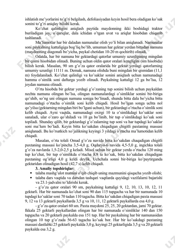 bo’ladi (0,60x0,60=0,36 m2 bir uyaning oziqlanish maydoni, 10000:0,36=27700), aniqlangan sonni uyadagi o’simlik soniga (3) ko’paytirilsa, gektardagi o’simlik soni kelib chiqadi (27700x3=83100 tup). 3. amaliy topshiriqlar: · talaba mashg’ulot matnini o’qib chiqishi va yozib olishi; · quyida keltirilgan 22.1-jadval bo’yicha ko’chat qalin-ligining har xil sxemalari uchun g’o’zaning nazariy ko’chat qalinligini hisoblashi; · qator oralari 60 sm va 90 sm dan qilib ekilgan 7 ga maydonda 16,6 m va 11,1 m uzunlikda olingan namunalar bo’yicha quyidagi 22.2-jadval asosida har gektar maydondagi haqiqiy ko’chat qalinligini hisoblashi kerak. 22.1-jadval oziqlanish maydoniga ko’ra ko’chat qalinligini hisoblash t/r ekish sxemasi har bir uyaning oziqlanish maydoni, m2 bir gektardagi uyalar soni har gektardagi o’sim-liklar soni 1 90x10x1 2 90x20x2 3 60x15x1 4 60x30x2 5 60x60x4 6 60x50x3 22.2-jadval haqiqiy ko’chat qalinligini hisoblash ekish sxemasi namuna raqamlari 1 2 3 4 5 6 7 va namunadagi o’simlik soni 16,6 va 11,1 metrdagi o’simlik soni har gektardagi o’sim-liklar soni …
