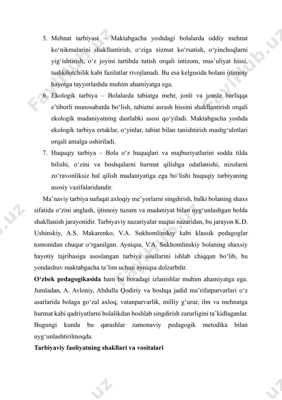 yinchoqlarni yig‘ishtirish, o‘z joyini tartibda tutish orqali intizom, mas’uliyat hissi, tashkilotchilik kabi fazilatlar rivojlanadi. bu esa kelgusida bolani ijtimoiy hayotga tayyorlashda muhim ahamiyatga ega. 6. ekologik tarbiya – bolalarda tabiatga mehr, jonli va jonsiz borliqqa e’tiborli munosabatda bo‘lish, tabiatni asrash hissini shakllantirish orqali ekologik madaniyatning dastlabki asosi qo‘yiladi. maktabgacha yoshda ekologik tarbiya ertaklar, o‘yinlar, tabiat bilan tanishtirish mashg‘ulotlari orqali amalga oshiriladi. 7. huquqiy tarbiya – bola o‘z huquqlari va majburiyatlarini sodda tilda bilishi, o‘zini va boshqalarni hurmat qilishga odatlanishi, nizolarni zo‘ravonliksiz hal qilish madaniyatiga ega bo‘lishi huquqiy tarbiyaning asosiy vazifalaridandir. ma’naviy tarbiya nafaqat axloqiy me’yorlarni singdirish, balki bolaning shaxs sifatida o‘zini anglash, ijtimoiy tuzum va madaniyat bilan uyg‘unlashgan holda shakllanish jarayonidir. tarbiyaviy nazariyalar nuqtai nazaridan, bu jarayon k.d. ushinskiy, a.s. makarenko, v.a. sukhomlinskiy kabi klassik pedagoglar tomonidan chuqur o‘rganilgan. ayniqsa, v.a. sukhomlinskiy bolaning shaxsiy hayotiy tajribasiga asoslangan tarbiya usullarini ishlab chiqqan bo‘lib, bu yondashuv maktabgacha ta’lim uchun ayniqsa dolzarbdir. o‘zbek …