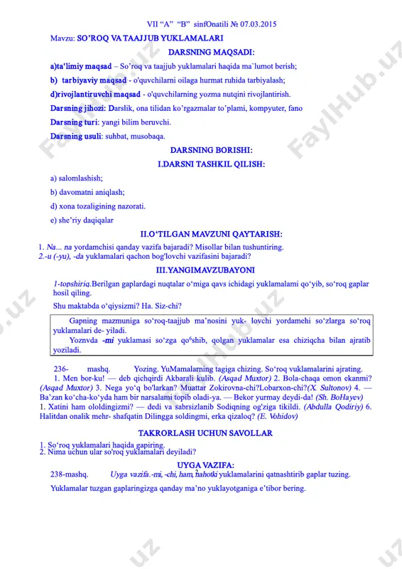 iqlar 1. na... na yordamchisi qanday vazifa bajaradi? misollar bilan tushuntiring. 2.­u (­yu), ­da yuklamalari qachon bog'lovchi vazifasini bajaradi uygavazifa 235­mashq.uyga vazifa.«yosh bog‘bonlar» mavzusida matn tuzing. unda ­u (­yu), ­da, na... nayordamchilar i ham yuklama, ham bog‘lovchi vazifasida kelsin 2 vii “a” “b” sinfonatili № 07.03.2015 mavzu: so’roq vataajjub yuklamalari darsning maqsadi: a)ta' limiy maqsad – so’roq va taajjub yuklamalari haqida ma`lumot berish; b) tarbiyaviy maqsad ­ o'quvchilarni oilaga hurmat ruhida tarbiyalash; d)r ivojlantiruvchi maqsad ­ o'quvchilarning yozma nutqini rivojlantirish. darsning jihozi: darslik, ona tilidan ko’rgazmalar to’plami, kompyuter, fano darsning tur i: yangi bilim beruvchi. darsning usuli: suhbat, musobaqa. darsning borishi: i.darsni tashkil qilish: a) salomlashish; b) davomatni aniqlash; d) xona tozaligining nazorati. e) she’riy daqiqalar ii.o‘tilgan mavzuni qaytarish: 1. na... na yordamchisi qanday vazifa bajaradi? misollar bilan tushuntiring. 2.­u (­yu), ­da yuklamalari qachon bog'lovchi vazifasini bajaradi? iii.yangimavzubayoni 1­topshiriq.berilgan gaplardagi nuqtalar o‘miga qavs ichidagi yuklamalami qo‘yib, so‘roq gaplar hosil qiling. …