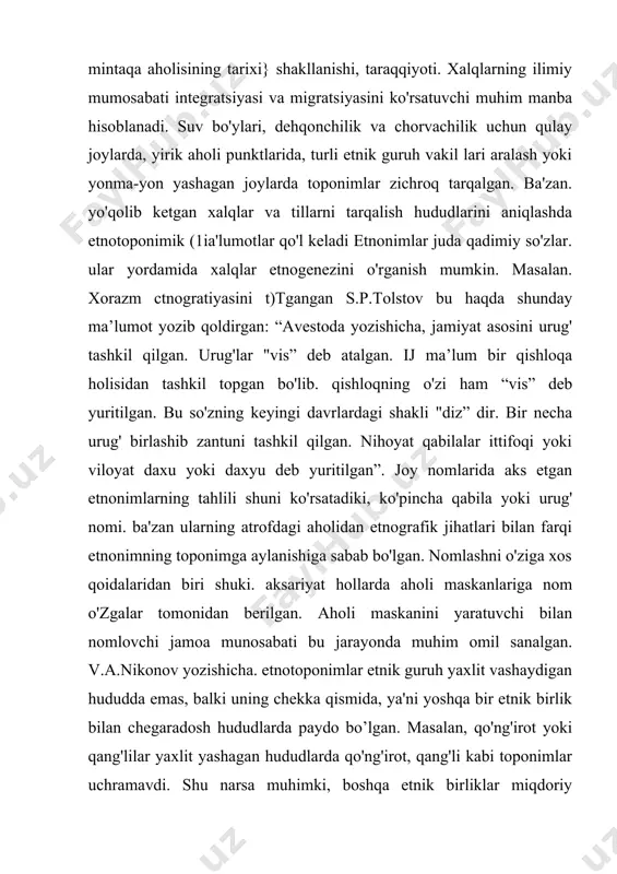 oponimik (1ia'lumotlar qo'l keladi etnonimlar juda qadimiy so'zlar. ular yordamida xalqlar etnogenezini o'rganish mumkin. masalan. xorazm ctnogratiyasini t)tgangan s.p.tolstov bu haqda shunday ma’lumot yozib qoldirgan: “avestoda yozishicha, jamiyat asosini urug' tashkil qilgan. urug'lar "vis” deb atalgan. ij ma’lum bir qishloqa holisidan tashkil topgan bo'lib. qishloqning o'zi ham “vis” deb yuritilgan. bu so'zning keyingi davrlardagi shakli "diz” dir. bir necha urug' birlashib zantuni tashkil qilgan. nihoyat qabilalar ittifoqi yoki viloyat daxu yoki daxyu deb yuritilgan”. joy nomlarida aks etgan etnonimlarning tahlili shuni ko'rsatadiki, ko'pincha qabila yoki urug' nomi. ba'zan ularning atrofdagi aholidan etnografik jihatlari bilan farqi etnonimning toponimga aylanishiga sabab bo'lgan. nomlashni o'ziga xos qoidalaridan biri shuki. aksariyat hollarda aholi maskanlariga nom o'zgalar tomonidan berilgan. aholi maskanini yaratuvchi bilan nomlovchi jamoa munosabati bu jarayonda muhim omil sanalgan. v.a.nikonov yozishicha. etnotoponimlar etnik guruh yaxlit vashaydigan hududda emas, balki uning chekka qismida, ya'ni yoshqa bir etnik birlik bilan chegaradosh hududlarda paydo bo’lgan. masalan, …