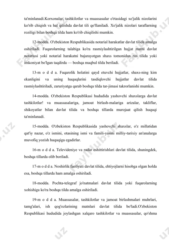 fuqarolarning talabiga ko'ra rasmiylashtirilgan hujjat matni davlat notariusi yoki notarial harakatni bajarayotgan shaxs tomonidan rus tilida yoki imkoniyat bo'lgan taqdirda — boshqa maqbul tilda beriladi. 13-m o d d a. fuqarolik holatini qayd etuvchi hujjatlar, shaxs-ning kim ekanligini va uning huquqlarini tasdiqlovchi hujjatlar davlat tilida rasmiylashtiriladi, zaruriyatga qarab boshqa tilda tar-jimasi takrorlanishi mumkin. 14-modda. o'zbekiston respublikasi hududida yashovchi shaxslarga davlat tashkilotlar! va muassasalariga, jamoat birlash-malariga arizalar, takliflar, shikoyatlar bilan davlat tilida va boshqa tillarda murojaat qilish huquqi ta'minlanadi. 15-modda. o'zbekiston respublikasida yashovchi shaxslar, o'z millatidan qat'iy nazar, o'z ismini, otasining ismi va famili-yasini milliy-tarixiy an'analarga muvofiq yozish huquqiga egadirlar. 16-m o d d a. televideniye va radio eshittirishlari davlat tilida, shuningdek, boshqa tillarda olib boriladi. 17-m o d d a. noshirlik faoliyati davlat tilida, ehtiyojlarni hisobga olgan holda esa, boshqa tillarda ham amalga oshiriladi. 18-modda. pochta-telegraf jo'natmalari davlat tilida yoki fuqarolarning xohishiga ko'ra boshqa tilda amalga oshirila​di. 19-m o d …