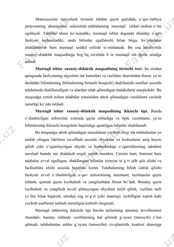 `quv axborotining mazmuni, tuzilmasini qayta ishlash, qisman qayta loyihalash va yangilashdan iborat bo`ladi. bunday qayta loyihalash va yangilash tavsif qilinayotgan obyektni taxlil qilish, vazifani turli yo`llar bilan bajarish, ulardan eng to`g`ri yoki mantiqiy izchilligini topish kabi yechish usullarini tanlash zarurligini keltirib chiqaradi. mustaqil ishlarning ikkinchi tipi barcha turlarining umumiy tavsifnomasi shundaki, bunday ishlarda vazifalarning hal qilinish g`oyasi (tamoyili) e`lon qilinadi, talabalardan ushbu g`oyani (tamoyilni) rivojlantirib, konkret sharoitga tatbiq etish usul va usullari talab qilinadi. mustaqil ishlar xususiy-didaktik maqsadining uchinchi tipi talabalarda uchinchi bosqich-tipik bo`lmagan vazifalarni bajarish chog`ida shakllanadigan bilimlardan iboratdir. bu maqsadga talabalardan o`rganilayotgan obyektdaga o`zgarishlar sabablarining algoritm asoslarini tuzishni talab qiladigan bilish (idrok qilish) masalalarini yechish jarayonida erishish mumkin. mustaqil ishlarning uchinchi tipini bajarishdagi bilish faoliyati umuman olganda bilim, malaka, ko`nikmalarni ko`chirishni amalga oshirish yo`li bilan avval o`zlashtirilgan va qolipga tushgan (muayyan algoritm harakatlari tajribasi) tajriba asosida yangi faoliyat tajribasini to`plash va namoyon qilishdan iborat bo`ladi. bu tipdagi ishlar …