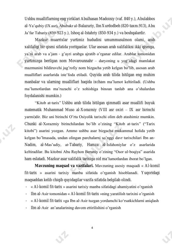 xchi olim deb atashimiz mumkin. chunki al-xorazmiy birinchilardan bo’lib o’zining “kitob at-tarix” (“tarix kitobi”) asarini yozgan. ammo ushbu asar bizgacha mukammal holida yetib kelgan bo’lmasada, undan olingan parchalarni so’nggi davr tarixchilari ibn an- nadim, al-mas’udiy, at-tabariy, hamza al-isfahoniylar o’z asarlarida keltiradilar. bu kitobni abu rayhon beruniy o’zining “osor ul-boqiya” asarida ham eslatadi. mazkur asar xalifalik tarixiga oid ma’lumotlardan iborat bo’lgan. mavzuning maqsad va vazifalari. mavzuning asosiy maqsadi « al-komil fit-tarix » asarini tarixiy manba sifatida o’rganish hisoblanadi. yuqoridagi maqsaddan kelib chiqib quyidagilar vazifa sifatida belgilab olindi. - « al-komil fit-tarix » asarini tarixiy manba sifatidagi ahamiyatini o’rganish - ibn al-asir tomonidan « al-komil fit-tarix »ning yaratilish tarixini o’rganish - « al-komil fit-tarix »ga ibn al-asir tuzgan yordamchi ko‘rsatkichlarni aniqlash - ibn al-asir an’analarining davom ettirilishini o’rganish 5 mavzuning ob’ekti va predmeti. mavzuning ob’ekti sifatida « al-komil fit- tarix » asari olingan. mavzuning predmeti sifatida esa ibn al-asirning « al-komil fit-tarix …