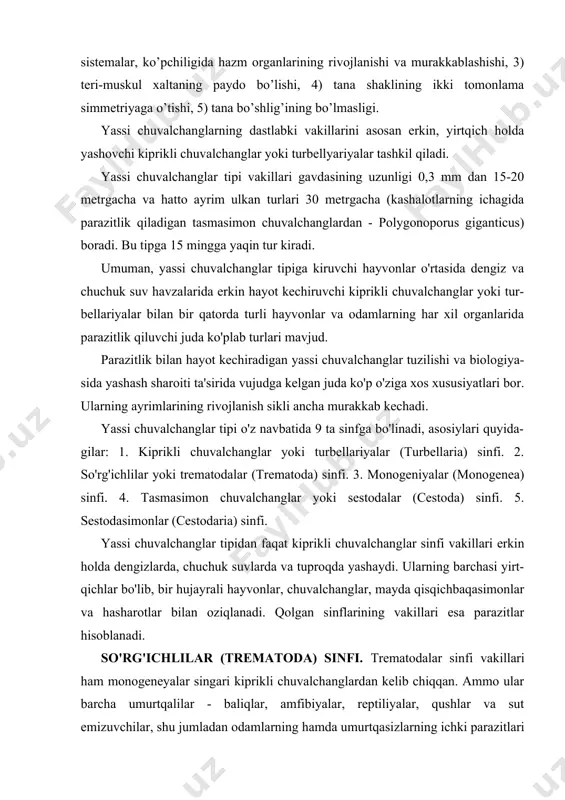 ga. ammo ular orasida noksimon, ipsimon shaklga ega bo’lganlari ham uchraydi. trematodalarning tana uzunligi 0,1 mm dan 10-15 sm gacha yetadi. akulalarning og’iz bo’shlig’ida parazitlik qiladigan ayrim so'rg'ichlilarning uzunligi 1,5 m ga yetadi(didymozoidae oilasi turlari). tana qoplag'ichi tegument deb ataladigan kipriksiz epiteliydan iborat. epiteliyning sirtqi qavati yadrosiz sitoplazmatik plastinkadan iborat. bu qavat hujayralar juda ko'p mitoxondriylar va vakuollarga ega, lekin hujayralar o'rtasida chegara yo'qolib, sinsitiy hosil qiladi. epiteliy sirtidagi har xil pixlar qo'shimcha yopishuv organi hisoblanadi. sitoplazmatik ipchalar yordamida tegument qavati sitoplazmaning parenximasiga botib turadigan yadroli qismi bilan bog'langan. tegument ostida bazal membrana va uning ostida halqali-bo'ylama muskullar joylashadi. hazm sistemasi ektodermali oldingi ichak (og’iz, tomoq, qizilo’ngach) va entodermali o’rta ichakdan iborat. yirik vakillarida ichak kuchli tarmoqlangan bo’lsa, birmuncha mayda turlarida ikkita yon nayidan tuzilgan. ichaklarining uchlari berk. og’zi tananing oldingi qismida, og’iz so’rg’ichining ostida joylashgan(19- rasm). ayirish sistemasi protonefridiy tipida bo'lib, odatda bir juft yig'uvchi naylar va ulardan tarqaladigan …