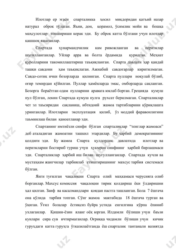 исобланган. тарбиялашдан мақсад - кучли, чидамли жангчи тайёрлаш бўлган. улар ўқишни, ёзишни, ҳисоблашни, қўшиқ айтишни, рақсга тушишни ўрганганлар. ўғил бола қисқа сўзлашга ўргатилган. (русча “говорит локонично”) она ўғлига қалқон бера туриб, “қалқон билан ёки қалқонда қайт” деган. грециянинг бирдан-бир мамлакати спартада хотин-қизларни тарбиялашга эътибор берилмаган: “соғлом онадан соғлом бола туғилади”. қизлар рўзғор ишлари билан шуғулланмаган. бу ишларни илот аёллари бажарган. спарта аёллари болалигидан гимнастика ва спорт билан шуғулланганлар. улар ҳам ўқишни, ёзишни, ҳисоблашни билганлар. спарталиклар балоғатга етгач, уйланиб оила қурганлар. лекин ундан кейин ҳам ҳаёти соф ҳарбийча тарзда ўтган. ўз ўртоқлари билан ҳарбий отрядда бўлиб, тушликни ҳам бирга қилишган. тушки овқат спартада фидития деб аталган, унга ўзлари маълум натурал ҳақ тўлаганлар. ким тўлай олмаса, фидитиядан кейин эса тенглар жамоасидан чиқарилган, улар сиёсий ҳуқуқидан маҳрум бўлган. спарта давлатининг бутун фаолияти илотларни итоатда тушишга қаратилган. илотлар бутунлай ҳуқуқсиз бўлган. спарталик йигитлар кечалари йиғилиши ниқоб кийиб илотлар манзилига бориб уларнинг ёш ва кучлиларини …