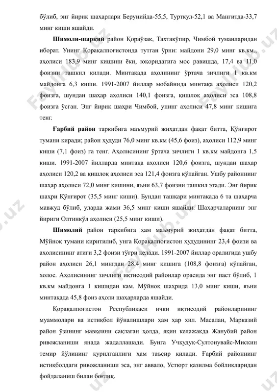 онда тутган ўрни: майдони 29,0 минг кв.км., аҳолиси 183,9 минг кишини ёки, юқоридагига мос равишда, 17,4 ва 11,0 фоизни ташкил қилади. минтақада аҳолининг ўртача зичлиги 1 кв.км майдонга 6,3 киши. 1991-2007 йиллар мобайнида минтақа аҳолиси 120,2 фоизга, шундан шаҳар аҳолиси 140,1 фоизга, қишлоқ аҳолиси эса 108,8 фоизга ўсган. энг йирик шаҳри чимбой, унинг аҳолиси 47,8 минг кишига тенг. ғарбий район таркибига маъмурий жиҳатдан фақат битта, қўнғирот тумани киради; район ҳудуди 76,0 минг кв.км (45,6 фоиз), аҳолиси 112,9 минг киши (7,1 фоиз) га тенг. аҳолисининг ўртача зичлиги 1 кв.км майдонга 1,5 киши. 1991-2007 йилларда минтақа аҳолиси 120,6 фоизга, шундан шаҳар аҳолиси 120,2 ва қишлоқ аҳолиси эса 121,4 фоизга кўпайган. ушбу районнинг шаҳар аҳолиси 72,0 минг кишини, яъни 63,7 фоизни ташкил этади. энг йирик шаҳри қўнғирот (35,5 минг киши). бундан ташқари минтақада 6 та шаҳарча мавжуд бўлиб, уларда жами 36,5 минг киши яшайди. шаҳарчаларнинг энг йириги олтинкўл аҳолиси (25,5 минг киши). шимолий …