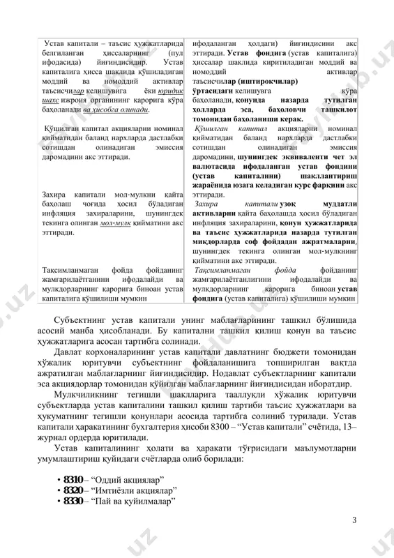 и унинг маблағларининг ташкил бўлишида асосий манба ҳисобланади. бу капитални ташкил қилиш қонун ва таъсис ҳужжатларига асосан тартибга солинади. давлат корхоналарининг устав капитали давлатнинг бюджети томонидан хўжалик юритувчи субъектнинг фойдаланишига топширилган вақтда ажратилган маблағларнинг йиғиндисидир. нодавлат субъектларнинг капитали эса акциядорлар томонидан қўйилган маблағларнинг йиғиндисидан иборатдир. мулкчиликнинг тегишли шаклларига тааллуқли хўжалик юритувчи субъектларда устав капиталини ташкил қилиш тартиби таъсис ҳужжатлари ва ҳукуматнинг тегишли қонунлари асосида тартибга солиниб турилади. устав капитали ҳаракатининг бухгалтерия ҳисоби 8300 – “устав капитали” счётида, 13– журнал ордерда юритилади. устав капиталининг ҳолати ва ҳаракати тўғрисидаги маълумотларни умумлаштириш қуйидаги счётларда олиб борилади: • 8310 – “оддий акциялар” • 8320 – “имтиёзли акциялар” • 8330 – “пай ва қуйилмалар” 4 капиталнинг таркиби ва ва уни ташкил этиш манбалари устав капитали - таъсис ҳужжатларида белгиланган, субъектнинг мулкини ташкил этишда, унинг фаолиятини бир маромда ташкил этишда таъсисчиларнинг пул ифодасида қўйган маблағларининг йиғиндисидир. акционерлик жамиятлари давлат рўйхатидан ўтгандан кейин, иштирокчилар улушининг умумий суммаси …