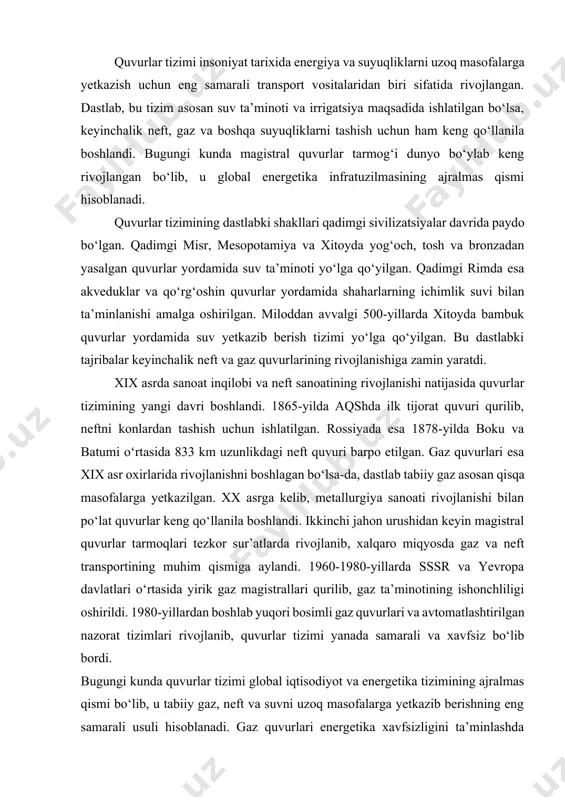 ynaydi va zamonaviy avtomatlashtirish texnologiyalari yordamida boshqariladi. xavfsizlik va samaradorlikni oshirish uchun doimiy nazorat tizimlari va himoya uskunalari qo‘llaniladi. magistral gaz quvurlarining ishonchli ishlashi sanoat va aholining barqaror energiya ta’minotini ta’minlashda katta ahamiyatga ega. 1.3.quvurlar tizimining rivojlanish tarixi va bugungi holati quvurlar tizimi insoniyat tarixida energiya va suyuqliklarni uzoq masofalarga yetkazish uchun eng samarali transport vositalaridan biri sifatida rivojlangan. dastlab, bu tizim asosan suv ta’minoti va irrigatsiya maqsadida ishlatilgan bo‘lsa, keyinchalik neft, gaz va boshqa suyuqliklarni tashish uchun ham keng qo‘llanila boshlandi. bugungi kunda magistral quvurlar tarmog‘i dunyo bo‘ylab keng rivojlangan bo‘lib, u global energetika infratuzilmasining ajralmas qismi hisoblanadi. quvurlar tizimining dastlabki shakllari qadimgi sivilizatsiyalar davrida paydo bo‘lgan. qadimgi misr, mesopotamiya va xitoyda yog‘och, tosh va bronzadan yasalgan quvurlar yordamida suv ta’minoti yo‘lga qo‘yilgan. qadimgi rimda esa akveduklar va qo‘rg‘oshin quvurlar yordamida shaharlarning ichimlik suvi bilan ta’minlanishi amalga oshirilgan. miloddan avvalgi 500-yillarda xitoyda bambuk quvurlar yordamida suv yetkazib berish tizimi …