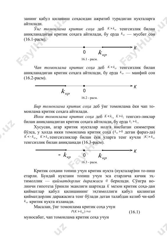 ам, гипотезанинг қабул қилиниш соҳаси ҳам интерваллардан иборат бўлади ва демак, уларни ажра-тиб турадиган нуқталар мавжуд. критик нуқталар (чегаралар) деб критик соҳани гипоте-занинг қабул қилиниш соҳасидан ажратиб турадиган нуқталарга айтилади. ўнг томонлама критик соҳа деб тенгсизлик билан аниқланадиган критик соҳага айтилади, бу ерда — мусбат сон (16.1-расм). 16.1 - расм. чап томонлама критик соҳа деб тенгсизлик билан аниқланадиган критик соҳага айтилади, бу ерда — манфий сон (16.2-расм). 16.2 - расм. бир томонлама критик соҳа деб ўнг томонлама ёки чап то-монлама критик соҳага айтилади. икки томонлама критик соҳа деб , тенгсиз-ликлар билан аниқланадиган критик соҳага айтилади, бу ерда . хусусан, агар критик нуқталар нолга нисбатан симметрик бўлса, у ҳолда икки томонлама критик соҳа ( деган фараз-да) , тенгсизликлар билан ёки уларга тенг кучли тенгсизлик билан аниқланади (16.3-расм). 16.3 - расм. критик соҳани топиш учун критик нуқта (нуқталар)ни то-пиш етарли. бундай нуқтани топиш учун эса етарлича кичик эҳ-тимоллик — қийматдорлик даражаси берилади. …