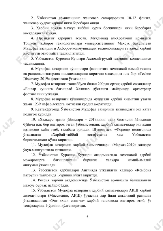 да бизнинг ҳарбийларимиз ўзларининг профессионал тайёргарлик даражаси бўйича жаҳондаги етакчи мамлакатлар армияларининг ҳарбий хизматчиларидан асло қолишмаслигини сўзда эмас, амалда исботламоқда. халқаро ҳарбий ўқув мусобақаларида, армиялар ўртасидаги ва спорт беллашувларида ўзбекистон вакиллари ўзларининг маҳорати, руҳан бақувватлиги, ғалабага бўлган иродасини намоён этмоқда, буюк аждодларимизнинг муносиб ворислари эканликларини яққол кўрсатмоқда. мисол учун ўзбекистон мудофаа вазирлиги тизимда 2019 йил давомида эришилган 15та юқори натижани санаб ўтсак; 1. санкт-петербург шаҳрида мдҳга аъзо давлатларнинг олий таълимгача муассасалари ўртасида илк бор ўтказилган халқаро олимпиадада ўзбекистон «темурбеклар мактаби» ўқувчилари 2-ўринни эгаллади. 2. ўзбекистон армиясининг жанговар самардорлиги 10-12 фоизга, жанговар қудрат қарийб икки баробарга ошди. 3. ҳарбий соҳада махсус тиббий кўрик босқичлари икки баробарга қисқарадиган бўлди. 4. президент қарорига асосан, муҳаммад ал-хоразмий номидаги тошкент ахборот технологиялари университетининг maxсус факультети мудофаа вазирлиги ахборот-коммуникация технологиялари ва алоқа ҳарбий институти этиб қайта ташкил этилди. 5. ўзбекистон қуролли кучлари ахлоқий-руҳий таъминот концепцияси тасдиқланди. 6. мудофаа вазирлиги қўшинлари фаолиятига замонавий илмий-техник ва рационализаторлик ишланмаларини …