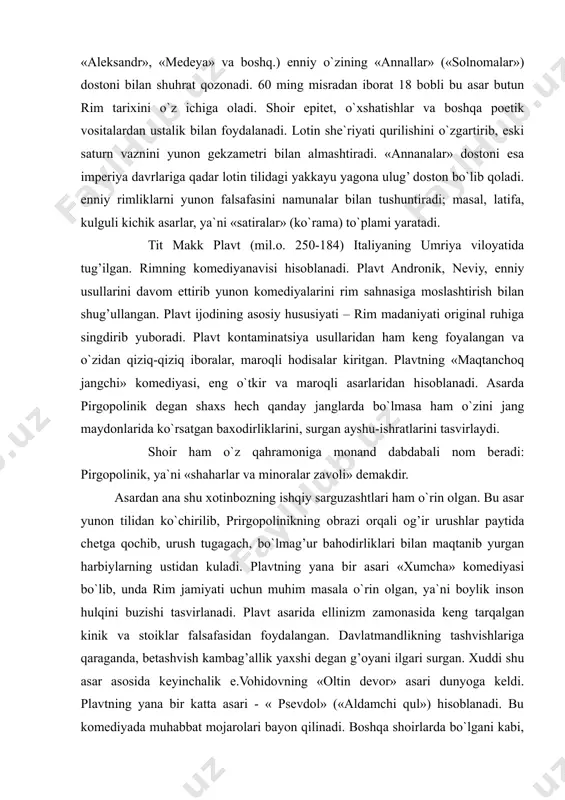 langan va o`zidan qiziq-qiziq iboralar, maroqli hodisalar kiritgan. plavtning «maqtanchoq jangchi» komediyasi, eng o`tkir va maroqli asarlaridan hisoblanadi. asarda pirgopolinik degan shaxs hech qanday janglarda bo`lmasa ham o`zini jang maydonlarida ko`rsatgan baxodirliklarini, surgan ayshu-ishratlarini tasvirlaydi. shoir ham o`z qahramoniga monand dabdabali nom beradi: pirgopolinik, ya`ni «shaharlar va minoralar zavoli» demakdir. asardan ana shu xotinbozning ishqiy sarguzashtlari ham o`rin olgan. bu asar yunon tilidan ko`chirilib, prirgopolinikning obrazi orqali og’ir urushlar paytida chetga qochib, urush tugagach, bo`lmag’ur bahodirliklari bilan maqtanib yurgan harbiylarning ustidan kuladi. plavtning yana bir asari «xumcha» komediyasi bo`lib, unda rim jamiyati uchun muhim masala o`rin olgan, ya`ni boylik inson hulqini buzishi tasvirlanadi. plavt asarida ellinizm zamonasida keng tarqalgan kinik va stoiklar falsafasidan foydalangan. davlatmandlikning tashvishlariga qaraganda, betashvish kambag’allik yaxshi degan g’oyani ilgari surgan. xuddi shu asar asosida keyinchalik e.vohidovning «oltin devor» asari dunyoga keldi. plavtning yana bir katta asari - « psevdol» («aldamchi qul») hisoblanadi. bu komediyada muhabbat mojarolari …