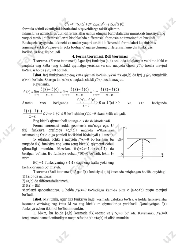 va uchinchi tartibli differensiallar uchun olingan formulalardan murakkab funksiyaning yuqori tartibli differensiallarini hisoblashda differensial formasining invariantligi buziladi. boshqacha aytganda, ikkinchi va undan yuqori tartibli differensial formulalari ko‘rinishi x argument erkli o‘zgaruvchi yoki boshqa o‘zgaruvchining differensiallanuvchi funksiyasi bo‘lishiga bog‘liq bo‘ladi. 4. ferma teoremasi, roll teoremasi teorema. (ferma teoremasi) agar f(x) funksiya (a,b) oraliqda aniqlangan va biror ichki c nuqtada eng katta (eng kichik) qiymatga yerishsa va shu nuqtada chekli f’(c) hosila mavjud bo‘lsa, u holda f’(c)=0 bo‘ladi. isbot. f(c) funksiyaning eng katta qiymati bo‘lsin, ya’ni x(a;b) da f(x) ≤ f(c) tengsizlik o‘rinli bo‘lsin. shartga ko‘ra bu s nuqtada chekli f’(c) hosila mavjud. ravshanki,             0 0 '( ) lim lim lim x c x c x c f x f c f x f c f x f c f c x c x c x c    …