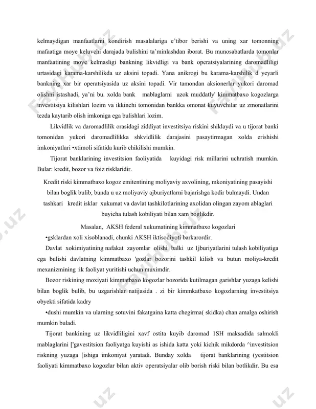 siya kilishlari lozim va ikkinchi tomonidan bankka omonat kuyuvchilar uz zmonatlarini tezda kaytarib olish imkoniga ega bulishlari lozim. likvidlik va daromadlilik orasidagi ziddiyat investitsiya riskini shiklaydi va u tijorat banki tomonidan yukori daromadlilikka shkvidlilik darajasini pasaytirmagan xolda erishishi imkoniyatlari •xtimoli sifatida kurib chikilishi mumkin. tijorat banklarining investitsion faoliyatida kuyidagi risk millarini uchratish mumkin. bular: kredit, bozor va foiz risklaridir. kredit riski kimmatbaxo kogoz emitentining moliyaviy axvolining, mkoniyatining pasayishi bilan boglik bulib, bunda u uz moliyaviy ajburiyatlarni bajarishga kodir bulmaydi. undan tashkari kredit isklar xukumat va davlat tashkilotlarining axolidan olingan zayom ablaglari buyicha tulash kobiliyati bilan xam boglikdir. masalan, aksh federal xukumatining kimmatbaxo kogozlari •gsklardan xoli xisoblanadi, chunki aksh iktisodiyoti barkarordir. davlat xokimiyatining nafakat zayomlar olishi balki uz 1jburiyatlarini tulash kobiliyatiga ega bulishi davlatning kimmatbaxo 'gozlar bozorini tashkil kilish va butun moliya-kredit mexanizmining :ik faoliyat yuritishi uchun muximdir. bozor riskining moxiyati kimmatbaxo kogozlar bozorida kutilmagan garishlar yuzaga kelishi bilan boglik bulib, …