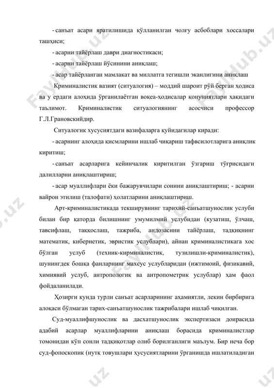 г алоҳида қисмларини ишлаб чиқариш тафвсилотларига аниқлик киритиш; · санъат асарларига кейинчалик киритилган ўзгариш тўғрисидаги далилларни аниқлаштириш; · асар муаллифлари ёки бажарувчилари сонини аниқлаштириш; - асарни вайрон этилиш (талофати) ҳолатларини аниқлаштириш. арт-криминалистикада текширувнинг тарихий-санъатшунослик услуби билан бир қаторда билишнинг умумилмий услубидан (кузатиш, ўлчаш, тавсифлаш, таққослаш, тажриба, андозасини тайёрлаш, тадқиқнинг математик, кибернетик, эвристик услублари), айнан криминалистикага хос бўлган услуб (техник-кирминалистик, тузилишли-криминалистик), шунингдек бошқа фанларнинг махсус услубларидан (ижтимоий, физикавий, химиявий услуб, антропологик ва антропометрик услублар) ҳам фаол фойдаланилади. ҳозирги кунда турли санъат асарларининг аҳамиятли, лекин бирбирига алоқаси бўлмаган тарих-санъатшунослик тажрибалари ишлаб чиқилган. суд-муаллифшунослик ва дасхатшунослик экспертизаси доирасида адабий асарлар муаллифларини аниқлаш борасида криминалистлар томонидан кўп сонли тадқиқотлар олиб борилганлиги маълум. бир неча бор суд-фопоскопик (нутқ товушлари ҳусусиятларини ўрганишда ишлатиладиган асбоб) восита ва услубларни қўллаш билан санъат арбоблари ва тарихий шахслар чиқишларининг ноёб овозлари ёзиш ишлари олиб борилган. суд-товаршунослик экспертизаси бўлимлари даврий тарзда санъат асарлари, антиквариатлар, заргарлик асарлари баҳолаш ишларини амалга ошириб, санъат …