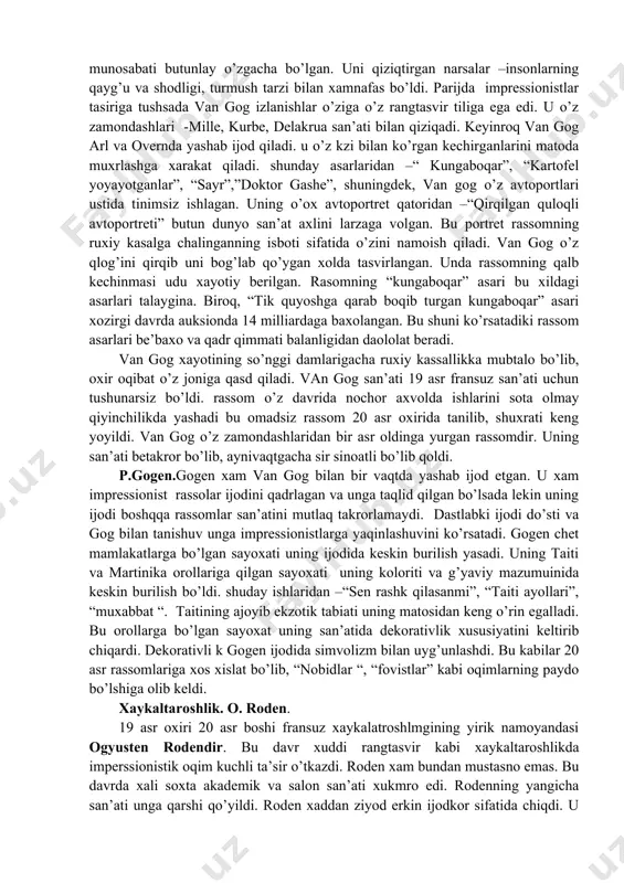 ha narsalar geometrik shaklag ega –shar, konus, silindr va b. shakllar asosida quriladi degan fikrni ilgari surdi. bu rassomning ko’plab asarlarida ko’zga tashlanadi. sezanning rangtasvirda olib borgan isloxoti davr uchun yangilik bo’ldi. 20 asr rassomlariga xam ma’lum ta’sirini o’tkazdi. vinsent van gog. 20 asr fransuz san’atida sezan bir qatroda van gog xam katta rol o’ynaydi. van gog asli gollandiyalik bo’lib dastlabki 30 yilni vatanida o’tkazadi. 1880 yilda parijga borib, bu yerda impressionist rassomlar bilan yaqindan tanishadi. van gogsan’ati impressionist rassomlarga qaraganda borliqqa bo’lgan munosabati butunlay o’zgacha bo’lgan. uni qiziqtirgan narsalar –insonlarning qayg’u va shodligi, turmush tarzi bilan xamnafas bo’ldi. parijda impressionistlar tasiriga tushsada van gog izlanishlar o’ziga o’z rangtasvir tiliga ega edi. u o’z zamondashlari -mille, kurbe, delakrua san’ati bilan qiziqadi. keyinroq van gog arl va overnda yashab ijod qiladi. u o’z kzi bilan ko’rgan kechirganlarini matoda muxrlashga xarakat qiladi. shunday asarlaridan –“ kungaboqar”, “kartofel yoyayotganlar”, “sayr”,”doktor gashe”, shuningdek, van …