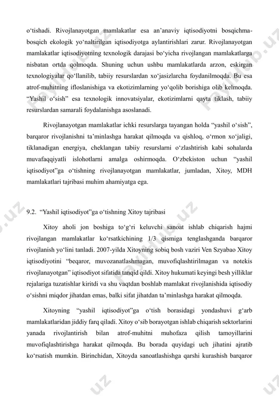 lda “yashil o‘sish”, barqaror rivojlanishni ta’minlashga harakat qilmoqda va qishloq, o‘rmon xo‘jaligi, tiklanadigan energiya, cheklangan tabiiy resurslarni o‘zlashtirish kabi sohalarda muvafaqqiyatli islohotlarni amalga oshirmoqda. o‘zbekiston uchun “yashil iqtisodiyot”ga o‘tishning rivojlanayotgan mamlakatlar, jumladan, xitoy, mdh mamlakatlari tajribasi muhim ahamiyatga ega. 9.2. “yashil iqtisodiyot”ga o‘tishning xitoy tajribasi xitoy aholi jon boshiga to‘g‘ri keluvchi sanoat ishlab chiqarish hajmi rivojlangan mamlakatlar ko‘rsatkichining 1/3 qismiga tenglashganda barqaror rivojlanish yo‘lini tanladi. 2007-yilda xitoyning sobiq bosh vaziri ven szyabao xitoy iqtisodiyotini “beqaror, muvozanatlashmagan, muvofiqlashtirilmagan va notekis rivojlanayotgan” iqtisodiyot sifatida tanqid qildi. xitoy hukumati keyingi besh yilliklar rejalariga tuzatishlar kiritdi va shu vaqtdan boshlab mamlakat rivojlanishida iqtisodiy o‘sishni miqdor jihatdan emas, balki sifat jihatdan ta’minlashga harakat qilmoqda. xitoyning “yashil iqtisodiyot”ga o‘tish borasidagi yondashuvi g‘arb mamlakatlaridan jiddiy farq qiladi. xitoy o‘sib borayotgan ishlab chiqarish sektorlarini yanada rivojlantirish bilan atrof-muhitni muhofaza qilish tamoyillarini muvofiqlashtirishga harakat qilmoqda. bu borada quyidagi uch jihatini ajratib ko‘rsatish mumkin. birinchidan, xitoyda sanoatlashishga qarshi kurashish barqaror …