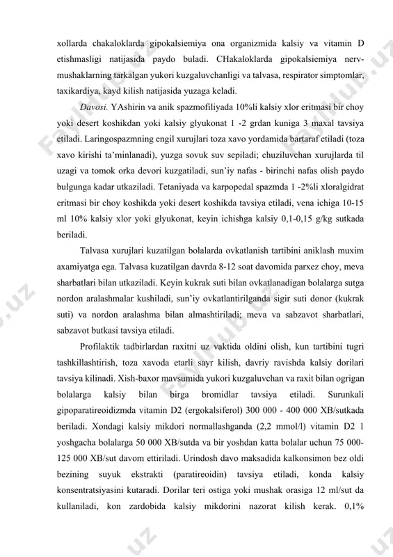 k yuk. chakaloklar tetaniyasi. xayotining birinchi kunida gipokalsiemiya va talvasa xolati (chakaloklar tetaniyasi) chala tugilgan bolalar, egizaklarda, infeksiyalarda, sariklik sindromida va boshkalarda kup uchraydi. tugilgandan keyin kalsiyni organizmga kam tushishi, periferik retseptorlarni utuvchi rezistentligi, kalsitonin sekretsiyasi yukoriligi katta axamiyatga ega. xayotining birinchi xaftasida bolada gipokalsiemiya ovkatlanish xususiyati, uning organizmga tushishining buzilishi va bolani erta sigir suti bilan bokishga utish bilan boglik. kam xollarda chakaloklarda gipokalsiemiya ona organizmida kalsiy va vitamin d etishmasligi natijasida paydo buladi. chakaloklarda gipokalsiemiya nerv- mushaklarning tarkalgan yukori kuzgaluvchanligi va talvasa, respirator simptomlar, taxikardiya, kayd kilish natijasida yuzaga keladi. davosi. yashirin va anik spazmofiliyada 10%li kalsiy xlor eritmasi bir choy yoki desert koshikdan yoki kalsiy glyukonat 1 -2 grdan kuniga 3 maxal tavsiya etiladi. laringospazmning engil xurujlari toza xavo yordamida bartaraf etiladi (toza xavo kirishi ta’minlanadi), yuzga sovuk suv sepiladi; chuziluvchan xurujlarda til uzagi va tomok orka devori kuzgatiladi, sun’iy nafas - birinchi nafas olish paydo bulgunga …