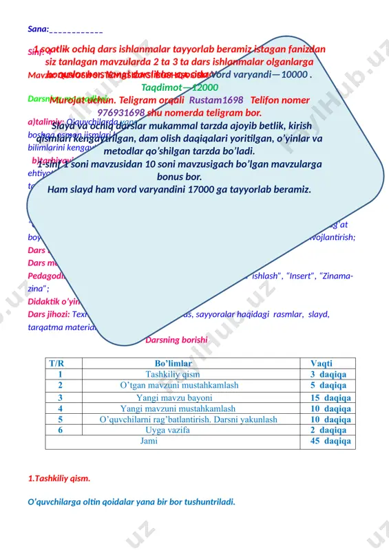 sh”, “insert”, “zinama-zina”; didaktik o’yin “kim chaqqon” mashqi. dars jihozi: texnik vositalar, darslik, globus, sayyoralar haqidagi rasmlar, slayd, tarqatma materiallar. darsning borishi t/r bo’limlar vaqti 1 tashkiliy qism 3 daqiqa 2 o’tgan mavzuni mustahkamlash 5 daqiqa 3 yangi mavzu bayoni 15 daqiqa 4 yangi mavzuni mustahkamlash 10 daqiqa 5 o’quvchilarni rag’batlantirish. darsni yakunlash 10 daqiqa 6 uyga vazifa 2 daqiqa jami 45 daqiqa 1.tashkiliy qism. o’quvchilarga oltin qoidalar yana bir bor tushuntriladi. 1 soatlik ochiq dars ishlanmalar tayyorlab beramiz istagan fanizdan siz tanlagan mavzularda 2 ta 3 ta dars ishlanmalar olganlarga bonuslar bor. yangi darsliklar asosida vord varyandi—10000 . taqdimot—12000 murojat uchun. teligram orqali rustam1698 telifon nomer 976931698 shu nomerda teligram bor. slayd va ochiq darslar mukammal tarzda ajoyib betlik, kirish qismlari kengaytrilgan, dam olish daqiqalari yoritilgan, o’yinlar va metodlar qo’shilgan tarzda bo’ladi. 1-sinf 1 soni mavzusidan 10 soni mavzusigach bo’lgan mavzularga bonus bor. ham slayd ham vord varyandini 17000 …