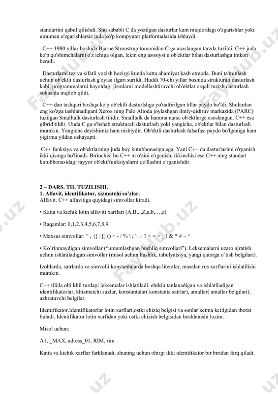 in eng asosiysi u ob'ektlar bilan dasturlashga imkon beradi. dasturlarni tez va sifatli yozish hozirgi kunda katta ahamiyat kasb etmoda. buni ta'minlash uchun ob'ektli dasturlash g'oyasi ilgari surildi. huddi 70-chi yillar boshida strukturali dasturlash kabi, programmalarni hayotdagi jismlarni modellashtiruvchi ob'ektlat orqali tuzish dasturlash sohasida inqilob qildi. c++ dan tashqari boshqa ko'p ob'ektli dasturlshga yo'naltirilgan tillar paydo bo'ldi. shulardan eng ko'zga tashlanadigani xerox ning palo altoda joylashgan ilmiy-qidiruv markazida (parc) tuzilgan smalltalk dasturlash tilidir. smalltalk da hamma narsa ob'ektlarga asoslangan. c++ esa gibrid tildir. unda c ga o'hshab strukturali dasturlash yoki yangicha, ob'ektlar bilan dasturlash mumkin. yangicha deyishimiz ham nisbiydir. ob'ektli dasturlash falsafasi paydo bo'lganiga ham yigirma yildan oshayapti. c++ funksiya va ob'ektlarning juda boy kutubhonasiga ega. yani c++ da dasturlashni o'rganish ikki qismga bo'linadi. birinchisi bu c++ ni o'zini o'rganish, ikkinchisi esa c++ ning standart kutubhonasidagi tayyor ob'ekt/funksiyalarni qo'llashni o'rganishdir. 2 – dars. til tuzilishi. 1. alfavit, identifikator, xizmatchi so’zlar. …