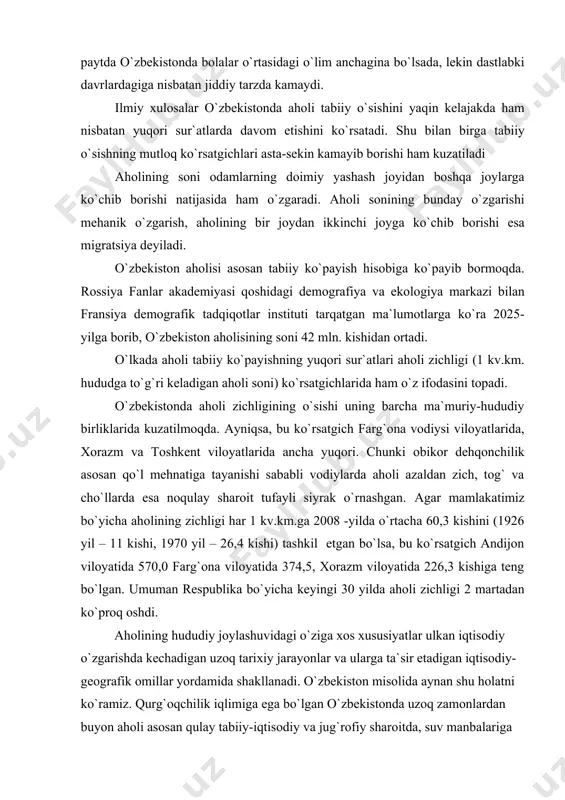 echadigan uzoq tarixiy jarayonlar va ularga ta`sir etadigan iqtisodiy- geografik omillar yordamida shakllanadi. o`zbekiston misolida aynan shu holatni ko`ramiz. qurg`oqchilik iqlimiga ega bo`lgan o`zbekistonda uzoq zamonlardan buyon aholi asosan qulay tabiiy-iqtisodiy va jug`rofiy sharoitda, suv manbalariga ega bo`lgan vodiy-voxalarida ancha zich yashab kelgan. qadimdan o`zlashtirib kelingan farg`ona va zarafshon vodiylari, xorazm va toshkent voxalari hozirgi kunda shu sababli respublikada aholi eng zich joylashtirgan mintaqalardir. qurg`oqchi tekisliklarning cho`l qismlarida esa, agar oqar suv manbalari bo`lmasa, aholining o`rtacha zichligi hozirgacha ancha past darajada bo`ladi. aholining hududiy joylashuvi va zichligi muayyan hududni iqtisodiy o`zlashtirish jarayoni bilan bog`liqdir. iqtisodiy o`zlashtirish esa o`z navbatida, har bir mintaqaning aholi xo`jalik faoliyati uchun qulay yoki noqulayligi bilan (albatta, turli davrlarda ishlab chiqaruvchi kuchlarining taraqqiyot darajasi va jamiyat imkoniyatlari nuqtai nazaridan) bog`liq bo`ladi. aholining tug`ilishi, o`limi va tabiiy ko`payishi (ming kishi) yillar tug`ilganlar soni o`lganlar soni aholining tabiiy ko`payishi 1980 1985 1986 1987 1988 1989 1990 1991 1992 …