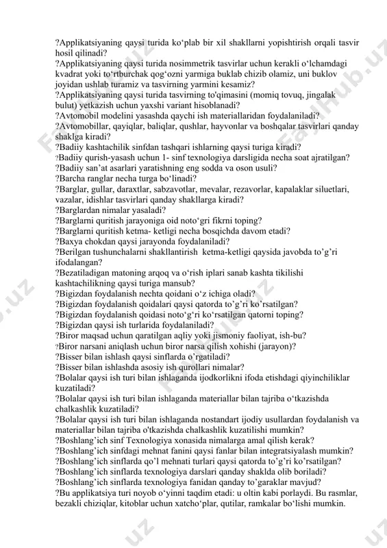 i o‘z ichiga oladi? ?2-sinf texnologiya dasrligidagi ,,texnik konstruksiyalash va modellashtirish’’ bobi o‘z ichiga nechta darsni qamrab olgan? ?4-sinf texnologiya darslarida eng ko’p soat qaysi ish turiga ajratilgan? ?4-sinflarda texnologiya ta’limi darsi necha soatni tashkil etadi? ?amaliy dars jarayonida qanday yelimdan foydalanish tavsiya etiladi? ?amaliy darsning so’ngi bosqichi nima? ?amaliy ish darsning qaysi bosqichida amalga oshiriladi? ?amaliy texnologiya jarayonida qanday pichoqlardan foydalanish tavsiya etiladi? ?an’anaviy o‘quv qo‘llanmalarga nimalar kiradi? ?angishvondan qaysi ish turida foydalaniladi? ?applikatsiya ishida qanday materiallardan foydalaniladi? ?applikatsiya ishini bajarishda asosiy e’tibor nimaga qaratilishi lozim? ?applikatsiya nima? ?applikatsiya usulida tabriknoma yasashda nimalardan foydalaniladi? ?applikatsiyaga oid to‘g‘ri ma’lumot berilgan qatorni toping? ?applikatsiyaning nechta turi mavjud? ?applikatsiyaning qaysi turi juda mashhur bo'lib, unga bo‘lgan qiziqish "momiqlik" ning g‘ayrioddiy ta'siri va uni bajarishning oson usuli bilan bog‘liq? ?applikatsiyaning qaysi turi yordamida biz ajoyib uch o‘lchamli rasmlar, mozaikalar, panellar, dekorativ interyer elementlari, otkritkalarni yaratishimiz mumkin? ?applikatsiyaning qaysi turida bu usul bir yoki …