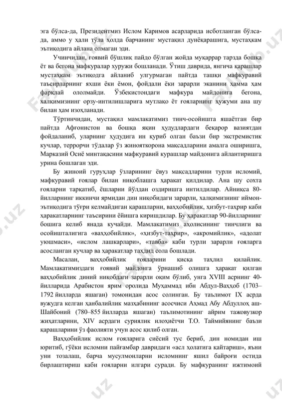 ўртинчидан, мустақил мамлакатимиз тинч-осойишта яшаётган бир пайтда афғонистон ва бошқа яқин ҳудудлардаги беқарор вазиятдан фойдаланиб, уларнинг ҳудудига ин қуриб олган баъзи бир экстремистик кучлар, террорчи тўдалар ўз жинояткорона мақсадларини амалга оширишга, марказий осиё минтақасини мафкуравий курашлар майдонига айлантиришга урина бошлаган эди. бу жиноий гуруҳлар ўзларининг ёвуз мақсадларини турли исломий, мафкуравий ғоялар билан ниқоблашга ҳаракат қилдилар. ана шу сохта ғояларни тарқатиб, ёшларни йўлдан оздиришга интилдилар. айниқса 80-йилларнинг иккинчи ярмидан дин ниқобидаги зарарли, халқимизнинг иймон-эътиқодига тўғри келмайдиган қарашларни, ваҳҳобийлик, ҳизбут-таҳрир каби ҳаракатларнинг таъсирини ёйишга киришдилар. бу ҳаракатлар 90-йилларнинг бошига келиб янада кучайди. мамлакатимиз аҳолисининг тинчлиги ва осойишталигига «ваҳҳобийлик», «ҳизбут-таҳрир», «акромийлик», «адолат уюшмаси», «ислом лашкарлари», «тавба» каби турли зарарли ғояларга асосланган кучлар ва ҳаракатлар таҳдид сола бошлади. масалан, ваҳҳобийлик ғояларини қисқа таҳлил қилайлик. мамлакатимиздаги ғоявий майдонга ўрнашиб олишга ҳаракат қилган ваҳҳобийлик диний ниқобдаги зарарли оқим бўлиб, унга xviii асрнинг 40-йилларида арабистон ярим оролида муҳаммад ибн абдул-ваҳҳоб (1703–1792 йилларда яшаган) томонидан асос солинган. бу …
