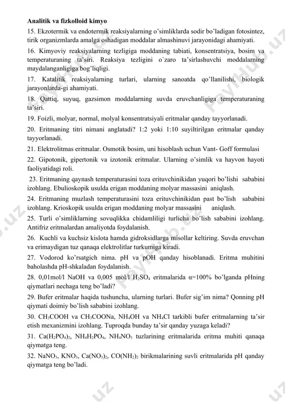 oydalanish. 13. hcl, h2so4, hno3, h2co3, hclo3, hmno4 h2cr2o7 kislotalarning eng muhim tuz-laridan amaliyotda foydalanish. 14. kalsiy gidroksid bilan fosfat kislotadan hosil bo’ladigan nordon, alyuminiy gidroksid bilan sulfat kislotadan hosil bo’ladigan asosli tuzlarning formulalarini yozing. 15. ekzotermik va endotermik reaksiyalarning o’simliklarda sodir bo’ladigan fotosintez, tirik organizmlarda amalga oshadigan moddalar almashinuvi jarayonidagi ahamiyati. 16. kimyoviy reaksiyalarning tezligiga moddaning tabiati, konsentratsiya, bosim va temperaturaning ta’siri. reaksiya tezligini o`zaro ta’sirlashuvchi moddalarning maydalanganligiga bog’liqligi. 17. katalitik reaksiyalarning turlari, ularning sanoatda qo’llanilishi, biologik jarayonlarda-gi ahamiyati. 18. qattiq, suyuq, gazsimon moddalarning suvda eruvchanligiga temperaturaning ta’siri. 19. foizli, molyar, normal, molyal konsentratsiyali eritmalar qanday tayyorlanadi. 20. eritmaning titri nimani anglatadi? 1:2 yoki 1:10 suyiltirilgan eritmalar qanday tayyorlanadi. 21. elektrolitmas eritmalar. osmotik bosim, uni hisoblash uchun vant- goff formulasi 22. gipotonik, gipertonik va izotonik eritmalar. ularning o’simlik va hayvon hayoti faoliyatidagi roli. 23. eritmaning qaynash temperaturasini toza erituvchinikidan yuqori bo’lishi sababini izohlang. ebulioskopik usulda erigan moddaning molyar massasini …
