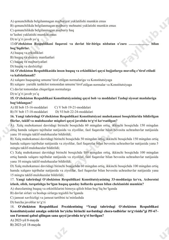 ddasi hisoblanadi? a) 18-modda c) 15-modda b) 12-modda d) 17- modda 10. o’zbekiston respublikasida demokiratiya nimaga asoslanadi? a) umuminsoniy prinsiplarga c) hayotiy qarashlarga b) milliy qadriyatlarga d) milliy istiqlol g’oyalariga 11. “davlat o’z faoliyatini inson farovonligini va jamiyat barqaror rivojlanishini ta’minlash maqsadida qonuniylik, ijtimoiy adolat va birdamlik prinsiplari asosida amalga oshiradi.” deb konstitutsiyamizning nechanchi moddasida belgilangan? a) 14-modda c) 17-modda b) 16-modda d) 15-modda 12. kanstitutsiyaning 21-moddasiga ko’ra: har bir inson o‘z shaxsini erkin kamol toptirish huquqiga ega. hech kim uning roziligisiz …………….. a) qonunchilkda belgilanmagan majburiyat yuklatilishi mumkin emas b) qonunchilikda belgilanmagan majburiy mehnatni yuklatishi mumkin emas c) qonunchilikda belgilanmagan majburiy haq to’lashni yuklatishi mumkin emas d) to’g’ri javob yo’q 13.o’zbekiston respublikasi fuqarosi va davlat bir-biriga nisbatan o’zaro ……………… bilan bog’liqdirlar. a) huquq va erkinliklari b) huquq va shaxsiy manfaatlari c) huquq va majburiyatlari d) huquq va daxlsizligi 14. o’zbekiston respublikasida inson huquq va erkinliklari qaysi hujjatlarga muvofiq e’tirof …