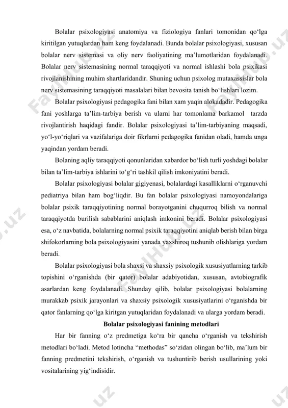 yanada yaxshiroq tushunib olishlariga yordam beradi. bolalar psixologiyasi bola shaxsi va shaxsiy psixologik xususiyatlarning tarkib topishini o‘rganishda (bir qator) bolalar adabiyotidan, xususan, avtobiografik asarlardan keng foydalanadi. shunday qilib, bolalar psixologiyasi bolalarning murakkab psixik jarayonlari va shaxsiy psixologik xususiyatlarini o‘rganishda bir qator fanlarning qo‘lga kiritgan yutuqlaridan foydalanadi va ularga yordam beradi. bolalar psixologiyasi fanining metodlari har bir fanning o‘z predmetiga ko‘ra bir qancha o‘rganish va tekshirish metodlari bo‘ladi. metod lotincha “methodas” so‘zidan olingan bo‘lib, ma’lum bir fanning predmetini tekshirish, o‘rganish va tushuntirib berish usullarining yoki vositalarining yig‘indisidir. bolalar psixologiyasi umumiy psixologiyaning maxsus sohasi bo‘lgani tufayli, u o‘z predmetini o‘rganishda umumiy psixologiyaning deyarli hamma metodlaridan foydalanadi. lekin umumiy psixologiyaning metodlaridan bolalarning asosiy faoliyatlariga moslashtirib qo‘llaniladi. umumiy psixologiyaning metodlari - kuzatish, eksperiment, suhbat, faoliyat mahsulotlarini o‘rganish kundalik va biografik materiallarni o‘rganish, sotsiometrik metod, test va shu kabi metodlardir. bolalarning butun aqliy, ya’ni psixik taraqqiyotlari ularning turlituman faoliyatlarida sodir bo‘ladi. ana shuning uchun bolalar …