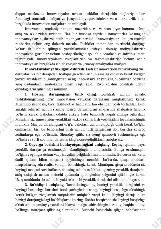 ilar o‘rinda. bu yerda amalga oshirilayotgan belgilangan jarayonlar hatto sanoatdagi buzuvchi o'zgarishlarga ham bardosh berishi mumkin. yakuniy darajaga o'tish uchun tashkilotingiz yaxshilanishlarni amalga oshirishi mumkin, jumladan: · tashkilot darajasida moliyalashtirishni osonlashtirish va innovatsiya menejerlarining maqsadi bo'lishi kerak (mahalliy moliyalashtirish yoki jamoaviy byudjetga tayanish o'rniga); · innovatsion boshqaruv, jarayonlar va infratuzilmani yanada optimallashtirish; · innovatsion tashabbuslarni doimiy moliyalashtirish uchun doimiy yillik byudjetni ishlab chiqish. 4-daraja: optimized (optimallashtirilgan). oxirgi yetuklik darajasida biznes yo'l xaritasi barcha strategik rejalashtirish, loyihalarni boshqarish va innovatsiyalarning harakatlantiruvchi kuchi hisoblanadi. innovatsion tizimning barcha qismlari tatbiq etilmoqda va ko'plab takomillashtirish iteratsiyasidan o'tdi. strategiya va niyat haqida gap ketganda, bu yerda aniq belgilangan strategiya va diqqat markazida innovatsiyalar uchun tashkilot darajasida majburiyat bor. amaldagi samarali amaliyot va jarayonlar yuqori ishtirok va samaradorlik bilan birgalikda innovatsion natijalarni ta'minlaydi. innovatsion madaniyat nuqtai nazaridan, rol va mas'uliyat hamma uchun aniq va o'z-o'zidan ravshan. har bir insonga tajribali innovatorlar ko‘magida innovatsiyalarda ishtirok etish imkoniyati …