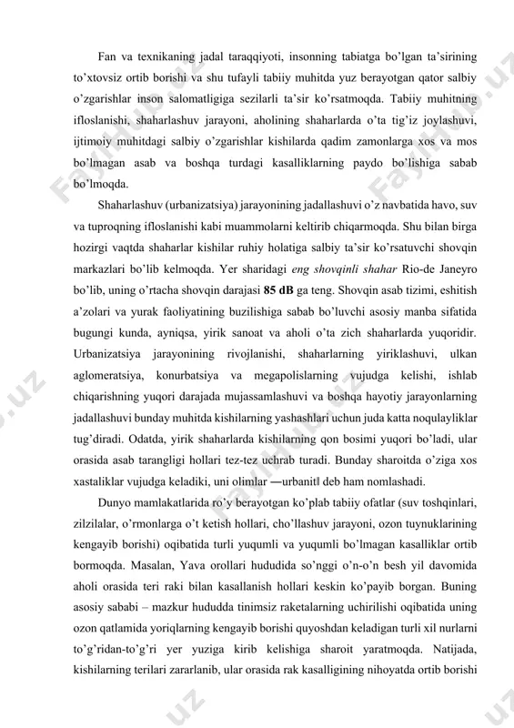 o’ladi, ular orasida asab tarangligi hollari tez-tez uchrab turadi. bunday sharoitda o’ziga xos xastaliklar vujudga keladiki, uni olimlar ―urbanit‖ deb ham nomlashadi. dunyo mamlakatlarida ro’y berayotgan ko’plab tabiiy ofatlar (suv toshqinlari, zilzilalar, o’rmonlarga o’t ketish hollari, cho’llashuv jarayoni, ozon tuynuklarining kengayib borishi) oqibatida turli yuqumli va yuqumli bo’lmagan kasalliklar ortib bormoqda. masalan, yava orollari hududida so’nggi o’n-o’n besh yil davomida aholi orasida teri raki bilan kasallanish hollari keskin ko’payib borgan. buning asosiy sababi – mazkur hududda tinimsiz raketalarning uchirilishi oqibatida uning ozon qatlamida yoriqlarning kengayib borishi quyoshdan keladigan turli xil nurlarni to’g’ridan-to’g’ri yer yuziga kirib kelishiga sharoit yaratmoqda. natijada, kishilarning terilari zararlanib, ular orasida rak kasalligining nihoyatda ortib borishi kuzatilmoqda. shu bilan birga, harbiy sohada atom qurollarini sinash ishlari olib boriladigan hududlar, qaysiki ko’pgina orol mamlakatlari aholisi orasida esa nurlanishning yuqoriligi qayd etilmoqda[footnoteref:2]. [2: jumladan, qozog‗iston respublikasining semipalatinsk, rossiyaning chelyabinsk, ukrainaning chernobil shaharlari atrofida vujudga kelgan noxush ekologik vaziyat bunga …