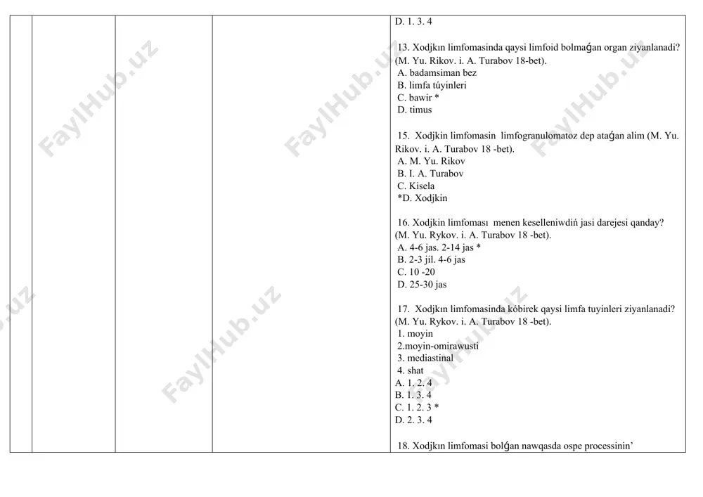 c. 5 d. 6 26. xodjkın limfomasinin gistologik varianti. birewinen tisqari (m. yu. rykov. i. a. turabov 20 -bet) a. limfotsitar ústinlik b. nodulyar skleroz c. aralas kletkali *d. diffuz 27. xodjkin limfomasinin’ limfogistiositik variantında qaysi kletkalar ústinlik etedi? a lakunar b. hawali (kukuruz) kletkalar* c. gigant kletkalar d. kishi kletkalar 28. xodjkin limfomasinin’ qanday gistologık varianti bar (m. yu. rikov. i. a. turabov 20 -bet) a. tarqalǵan. leykotsitar b. infiltratsion diffuz c. limfoid halsizlik. aralas kletkalar* d. infiltratsion. tubulyar 29. xodjkin limfomasinin’ qaysi gistologik varıanti : ziyanlangan toqima tiykarinan kishi limfocitler hám qáwipsiz epitelial gistotsitlarden ibarat. berezovskiy-shternberg-rid kletkalari kem ushraydi (m. yu. rykov. i. a. turabov 20 -bet). a. aralas kletkali b. nodulyar skleroz *c. limfotsitar ústinlik d. diffuz 30. xodjkin limfomasinin’ qaysi gıstologik varianti : hár túrli keńliktegi eozinofil kollagen talshiqlari aniqlanadi(m. yu. rykov. i. a. turabov p. 20 ) a. aralas kletkali b. nodulyar skleroz* c. limfotsitar …