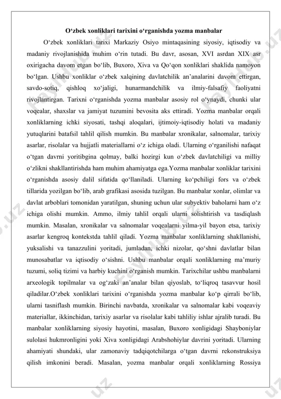 mumkin. masalan, xronikalar va salnomalar voqealarni yilma-yil bayon etsa, tarixiy asarlar kengroq kontekstda tahlil qiladi. yozma manbalar xonliklarning shakllanishi, yuksalishi va tanazzulini yoritadi, jumladan, ichki nizolar, qo‘shni davlatlar bilan munosabatlar va iqtisodiy o‘sishni. ushbu manbalar orqali xonliklarning ma’muriy tuzumi, soliq tizimi va harbiy kuchini o‘rganish mumkin. tarixchilar ushbu manbalarni arxeologik topilmalar va og‘zaki an’analar bilan qiyoslab, to‘liqroq tasavvur hosil qiladilar.o‘zbek xonliklari tarixini o‘rganishda yozma manbalar ko‘p qirrali bo‘lib, ularni tasniflash mumkin. birinchi navbatda, xronikalar va salnomalar kabi voqeaviy materiallar, ikkinchidan, tarixiy asarlar va risolalar kabi tahliliy ishlar ajralib turadi. bu manbalar xonliklarning siyosiy hayotini, masalan, buxoro xonligidagi shayboniylar sulolasi hukmronligini yoki xiva xonligidagi arabshohiylar davrini yoritadi. ularning ahamiyati shundaki, ular zamonaviy tadqiqotchilarga o‘tgan davrni rekonstruksiya qilish imkonini beradi. masalan, yozma manbalar orqali xonliklarning rossiya imperiyasi bilan munosabatlarini, eron va afg‘oniston bilan chegara nizolarini o‘rganish mumkin. shuningdek, ular madaniy aloqalarni, jumladan, adabiyot va san’at rivojini aks ettiradi. xronikalar va salnomalar xronikalar …