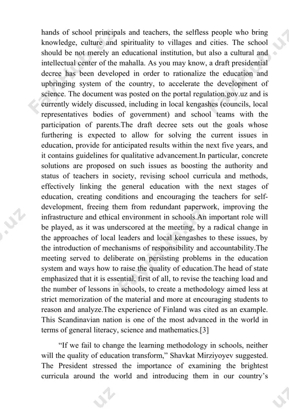 the number of lessons in schools, to create a methodology aimed less at strict memorization of the material and more at encouraging students to reason and analyze.the experience of finland was cited as an example. this scandinavian nation is one of the most advanced in the world in terms of general literacy, science and mathematics.[3] “if we fail to change the learning methodology in schools, neither will the quality of education transform,” shavkat mirziyoyev suggested. the president stressed the importance of examining the brightest curricula around the world and introducing them in our country’s general school education. the ministry of public education was instructed to devise a national curriculum banking on the experience learned and launch its experimental implementation in the learning process starting from the 2023/2024 academic year.for the effective introduction of new approaches, all school teachers will be trained via video communication with the participation of foreign experts. …