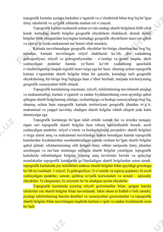 mazmuni, relyefi, tafsilotlarning tasvirlanish aniqligi va mukammalligi, kartani o‘rganish va undan foydalanishning oson-qiyinligi qabul qilingan shartli belgilarning sifatiga, ixchamligiga va boshqa xususiyatlarga bog‘liq, shuning uchun ham topografik kartada territoriyani geografik jihatdan to‘g‘ri, mukammal va yaqqol tasvirlay oladigan shartli belgilar ishlab chiqish juda katta ahamiyatga ega. topografik kartalarga bo‘lgan talab ortishi xamda fan va texnika taraqqiy etgan sari topografik shartli belgilar ham tobora takomillashib boradi. axoli yashaydigan punktlar, relyef o‘rmon va boshqalarining perspektiv shartli belgilari o‘rniga ularni aniq va mukammal tasvirlashga imkon beradigan hamda topografik kartalardan foydalanishni osonlashtiradigan xamda ixcham bo‘lgan shartli belgilar qabul qilindi. olimlarimizning olib borgan ilmiy ishlari natijasida ilmiy jihatdan asoslangan va ma’lum sistemaga solingan shartli belgilar yaratilgan. topografik kartalarda ishlatiladigan belgilar joyning aniq tavsilotini berishi va qulayligi mamlakatlar topografik kartalarida qo‘llaniladigan shartli belgilardan ustun turadi. topografik kartalarda joy tafsilotlari mahsus shartli belgilar bilan quyidagi gruxlarga bo‘lib ko‘rsatiladi: 1 relyef; 2) gidrografiya; 3) o‘simlik va tuproq qoplami; 4) …