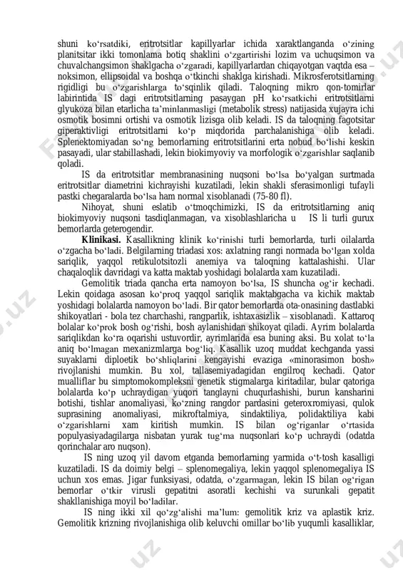 i keladi. etiologiyasi. is – nasldan naslga autosom-dominant tipda to‘la penentrant bo‘lmagan xolda beriladi. gen 8-xromosomaning kalta elkasida joylashgan, 25% xollarda – sporadik va ta’kidlanishicha, ular - yangi mutatsiyalar natijasidir. ba’zi oilalarda autosom-retsessiv tipda nasldan naslga berilish xam yozilgan. patogenez. is dagi eritrotsitlar nuqsonining asosida ularning yuza membranasi tarkibidagi oqsillarning - spektrin va ankirin - sifatli yoki miqdoriy nuqsoni yotadi. eritrotsitlar membranasining irsiy nuqsoni eritrotsit ichiga natriy, keyin esa suvni kirishi, glikoliz faollanishi, kationli nasos ishi uchun zarur bo‘lgan atf generatsiyasi, shuningdek ularning yuzasidagi lipidlar metabolizmining intensivligini ortishi, sferasimon shaklga kirishi, eritrotsitlarni qon oqimida shaklini o‘zgartirish qobiliyatini yo‘qolishiga olib keladi. a.l.chijevskiy (1959) 1 n.p.shabalov, detskie bolezni. izd.piter, 2010g. t.2.s.327 shuni ko‘rsatdiki, eritrotsitlar kapillyarlar ichida xaraktlanganda o‘zining planitsitar ikki tomonlama botiq shaklini o‘zgartirishi lozim va uchuqsimon va chuvalchangsimon shaklgacha o‘zgaradi, kapillyarlardan chiqayotgan vaqtda esa – noksimon, ellipsoidal va boshqa o‘tkinchi shaklga kirishadi. mikrosferotsitlarning rigidligi bu o‘zgarishlarga to‘sqinlik qiladi. taloqning mikro qon-tomirlar …