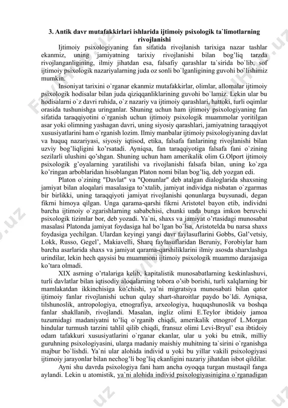 ir. uning taraqqiyoti va ma`naviy salohiyati ko`p jihatdan ana shu insonlar o’rtasida yuzaga keladigan o`zaro munosabatlarning tabiatiga, ular amalga oshiradigan murakkab ijtimoiy hamkorlik faoliyatining mazmuniga bog’liq. har bir inson jamiyatda yashar ekan, u unda o`ziga xos o’rin va mustaqil mavqe egallashga intiladi, binobarin, u o`ziga xos intilish, layoqat va faollik namunalarini namoyish qiladi. insonlar o’rtasidagi o`zaro munosabatlarni hamda har bir shaxsning jamiyatdagi o’rni va uning turlicha ijtimoiy munosabatlari tabiatini o`rganuvchi qator ijtimoiy fanlar mavjud bo`lib, ularning orasida ijtimoiy psixologiya alohida o’rin egallaydi. ijtimoiy psixologiya juda qadimiy va shu bilan birga u o’ta navqiron fandir. uning qadimiyligi insoniyat tarixi, madaniyati va ma`naviyatining qadimiy ildizlari bilan belgilanadi. ular aslini olib qaraganda, u yoki bu jamiyatda yashagan kishilar o’rtasidagi, ijtimoiy munosabatlarning va tafakkurning xosilasi bilan e`tirof etilsa, u o`z uslubiyoti, predmeti va fanlar tizimida tutgan o’rnining yangiligi insoniyat taraqqiyotining eng yangi davrida shakllanganligi va rivojiga turtki berganligi bilan tavsiflanadi. “yer-u ko’kdagi buyuk o’zgarishlarni …