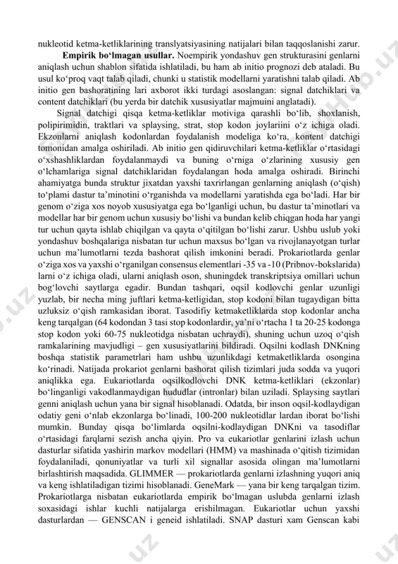i gen lokusining mavjudligini aniqlashda foydali, lekin har doim ham genning aniq tuzilishi haqida ma’lumot bermaydi. rnk transkriptlari genlarning tuzilishini to‘g‘ri tahmin qilish uchun juda aniq ma’lumot beradi, ammo bu ma’lumotlar juda kam va ko‘pincha to‘liq bo‘lmaydi. bundan tashqari, transkriptlar barcha genlar uchun ma’lum emas. ba’zan ular i rnk to‘liq yetilmasligi tufayli tarkibida intronlarga ega bo‘lishi mumkin. tashqi ga bo‘ladi: transkriptlar taxrirlanishi splaysingni o‘z ichiga olishi kerak oqsil molekulalari esa nukleotid ketma-ketliklarining translyatsiyasining natijalari bilan taqqoslanishi zarur. empirik bo‘lmagan usullar. noempirik yondashuv gen strukturasini genlarni aniqlash uchun shablon sifatida ishlatiladi, bu ham ab initio prognozi deb ataladi. bu usul ko‘proq vaqt talab qiladi, chunki u statistik modellarni yaratishni talab qiladi. ab initio gen bashoratining lari axborot ikki turdagi asoslangan: signal datchiklari va content datchiklari (bu yerda bir datchik xususiyatlar majmuini anglatadi). signal datchigi qisqa ketma-ketliklar motiviga qarashli bo‘lib, shoxlanish, polipirimidin, traktlari va splaysing, strat, stop kodon joylariini o‘z ichiga oladi. …