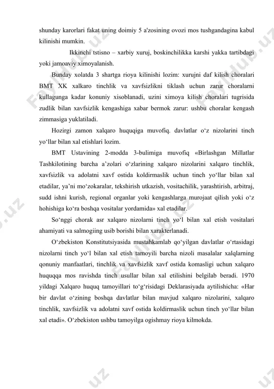 xalqaro munosabatlarni demokratik asoslarda qayta kurish mukarrar ravishda kuch ishlatish va kuch bilan taxdid solishning cheklanishiga olib keladi. birinchi bor mazkur obektiv qonuniylik xalqaro huquq tamoyili sifatida bmt ustavida mustax.kamlangan. ustavning 2-modda 4-bulimiga muvofiq. «birlashgan millatlar tashkilotining barcha a’zolari o‘zlarining xalqaro munosabatlarda har qanday davlatning hududiy daxlsizligi yoki siyosiy mustaqilligiga qarshi kuch bilan taxdid qilish va uni qo‘llashdan o‘zlarini tiyib turadilar». kuch ishlatmaslik majburiyati barcha davlatlar uchun taalluk.lidir, chunki xalqaro tinchlik va xavfsizlikni ta’minlash zaruriyati barcha davlatlarning o‘zaro munosabatlarida ushbu tamoyilga rioya qilishlari lozim ekanligini talab kilmokda. yexxkning yakunlovchi xuxjatida ishtirokchi-davlatlarning o‘zaro munosabatlarida «boshqa ipggirokchi-davlatni majbur qilish maqsadida kuch ishlatishning har qanday kurinishlaridan» hamda «har kdnday iqtisodiy majbur etish xatti-harakatlaridan o‘zini tiyib turish» bevosita ko‘rsatib o‘tilgan. bmt ustavining 42-47 va 51-moddalarida qurolli kuchlardan qonuniy foydalana olish mumkin boltan holatlar aytib o‘tilgan. 41 va 50-moddalarda esa harbiy bo‘lmagan kuchlarni qonuniy qo‘llash to‘g‘risida so‘z boradi. ularda «iqtisodiy munosabatlarni, temiryo‘l , dengiz, havo, …