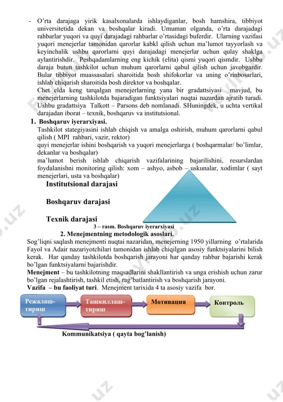 bir vazifadan ikkinchisiga o’tish bilan tavsiflanadi. 1. o’rta darajaga yirik kasalxonalarda ishlaydiganlar, bosh hamshira, tibbiyot universitetida dekan va boshqalar kiradi. umuman olganda, o’rta darajadagi rahbarlar yuqori va quyi darajadagi rahbarlar o’rtasidagi buferdir. ularning vazifasi yuqori menejerlar tamonidan qarorlar kabkl qilish uchun ma’lumot tayyorlash va keyinchalik ushbu qarorlarni quyi darajadagi menejerlar uchun qulay shaklga aylantirishdir. peshqadamlarning eng kichik (elita) qismi yuqori qismdir. ushbu daraja butun tashkilot uchun muhum qarorlarni qabul qilish uchun javobgardir. bular tibbiyot muassasalari sharoitida bosh shifokorlar va uning o’rinbosarlari, ishlab chiqarish sharoitida bosh direktor va boshqalar. chet elda keng tarqalgan menejerlarning yana bir gradattsiyasi mavjud, bu menejerlarning tashkilotda bajaradigan funktsiyalari nuqtai nazardan ajratib turadi. ushbu gradattsiya talkott – parsons deb nomlanadi. shuningdek, u uchta vertikal darajadan iborat – texnik, boshqaruv va institutsional. 1. boshqaruv iyerarxiyasi. tashkilot stategiyasini ishlab chiqish va amalga oshirish, muhum qarorlarni qabul qilish ( mpi rahbari, vazir, rektor) quyi menejerlar ishini boshqarish va yuqori menejerlarga …