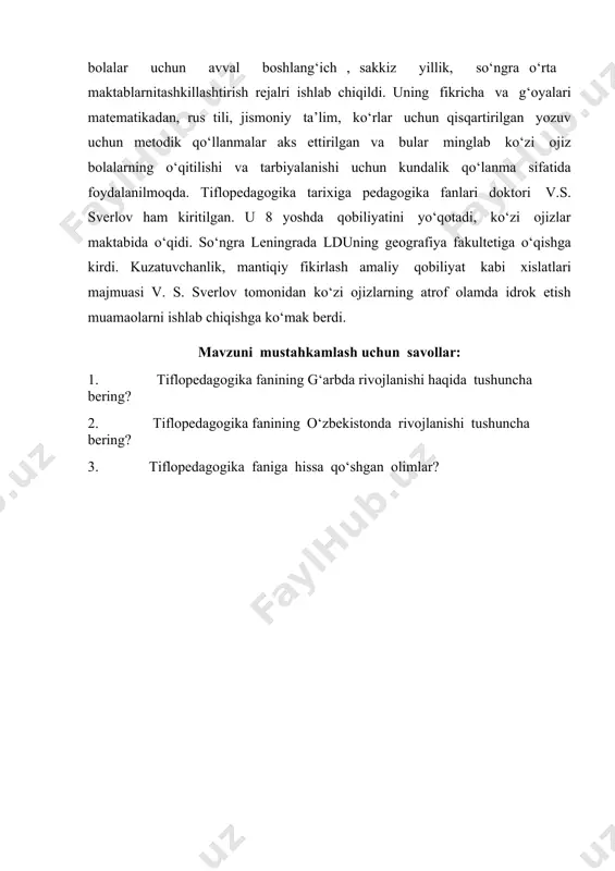 igacha bo‘lgan mashaqqatli yo;lni bosib o‘tdi. u tomonidan kor bolalar uchun avval boshlang‘ich , sakkiz yillik, so‘ngra o‘rta maktablarnitashkillashtirish rejalri ishlab chiqildi. uning fikricha va g‘oyalari matematikadan, rus tili, jismoniy ta’lim, ko‘rlar uchun qisqartirilgan yozuv uchun metodik qo‘llanmalar aks ettirilgan va bular minglab ko‘zi ojiz bolalarning o‘qitilishi va tarbiyalanishi uchun kundalik qo‘lanma sifatida foydalanilmoqda. tiflopedagogika tarixiga pedagogika fanlari doktori v.s. sverlov ham kiritilgan. u 8 yoshda qobiliyatini yo‘qotadi, ko‘zi ojizlar maktabida o‘qidi. so‘ngra leningrada lduning geografiya fakultetiga o‘qishga kirdi. kuzatuvchanlik, mantiqiy fikirlash amaliy qobiliyat kabi xislatlari majmuasi v. s. sverlov tomonidan ko‘zi ojizlarning atrof olamda idrok etish muamaolarni ishlab chiqishga ko‘mak berdi. mavzuni mustahkamlash uchun savollar: 1. tiflopedagogika fanining g‘arbda rivojlanishi haqida tushuncha bering? 2. tiflopedagogika fanining o‘zbekistonda rivojlanishi tushuncha bering? 3. tiflopedagogika faniga hissa qo‘shgan olimlar?